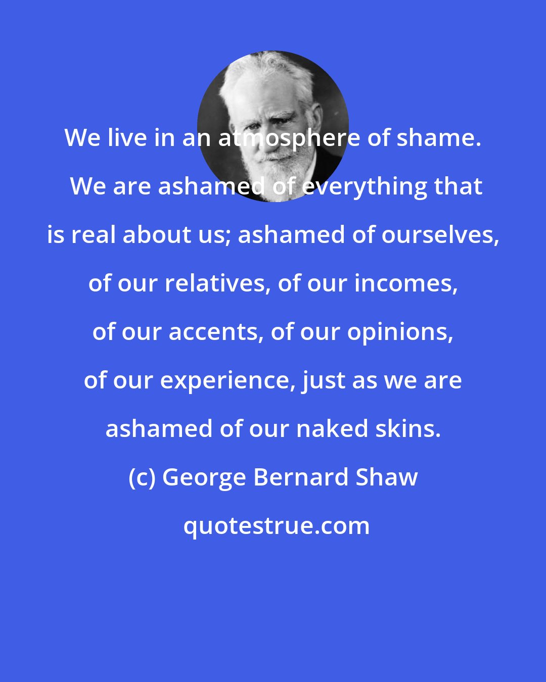 George Bernard Shaw: We live in an atmosphere of shame.  We are ashamed of everything that is real about us; ashamed of ourselves, of our relatives, of our incomes, of our accents, of our opinions, of our experience, just as we are ashamed of our naked skins.