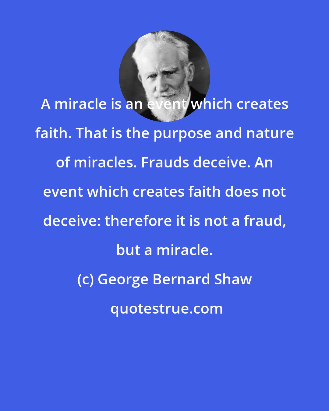 George Bernard Shaw: A miracle is an event which creates faith. That is the purpose and nature of miracles. Frauds deceive. An event which creates faith does not deceive: therefore it is not a fraud, but a miracle.