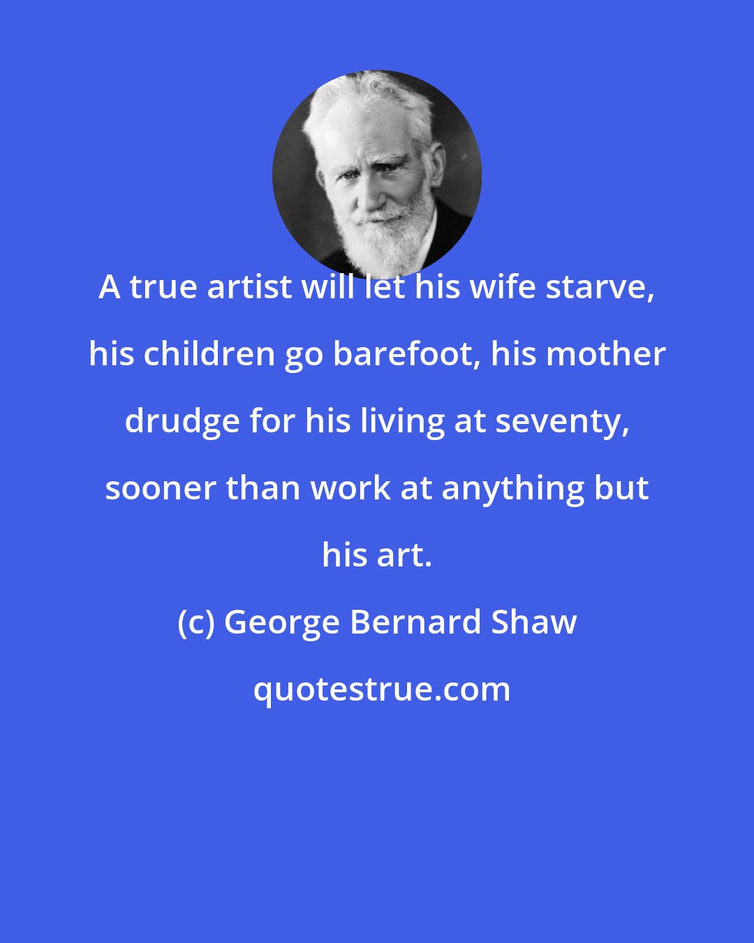 George Bernard Shaw: A true artist will let his wife starve, his children go barefoot, his mother drudge for his living at seventy, sooner than work at anything but his art.