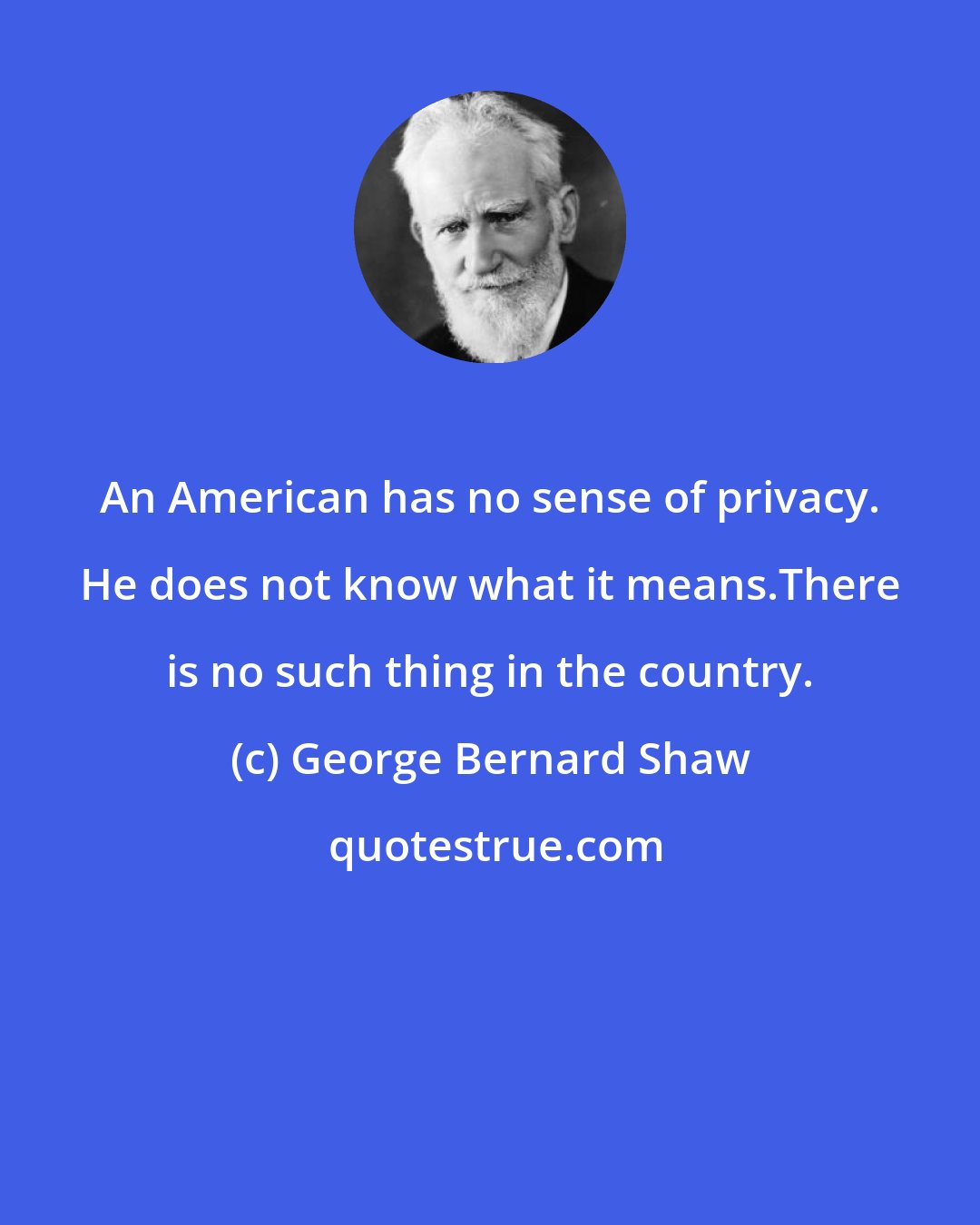 George Bernard Shaw: An American has no sense of privacy. He does not know what it means.There is no such thing in the country.