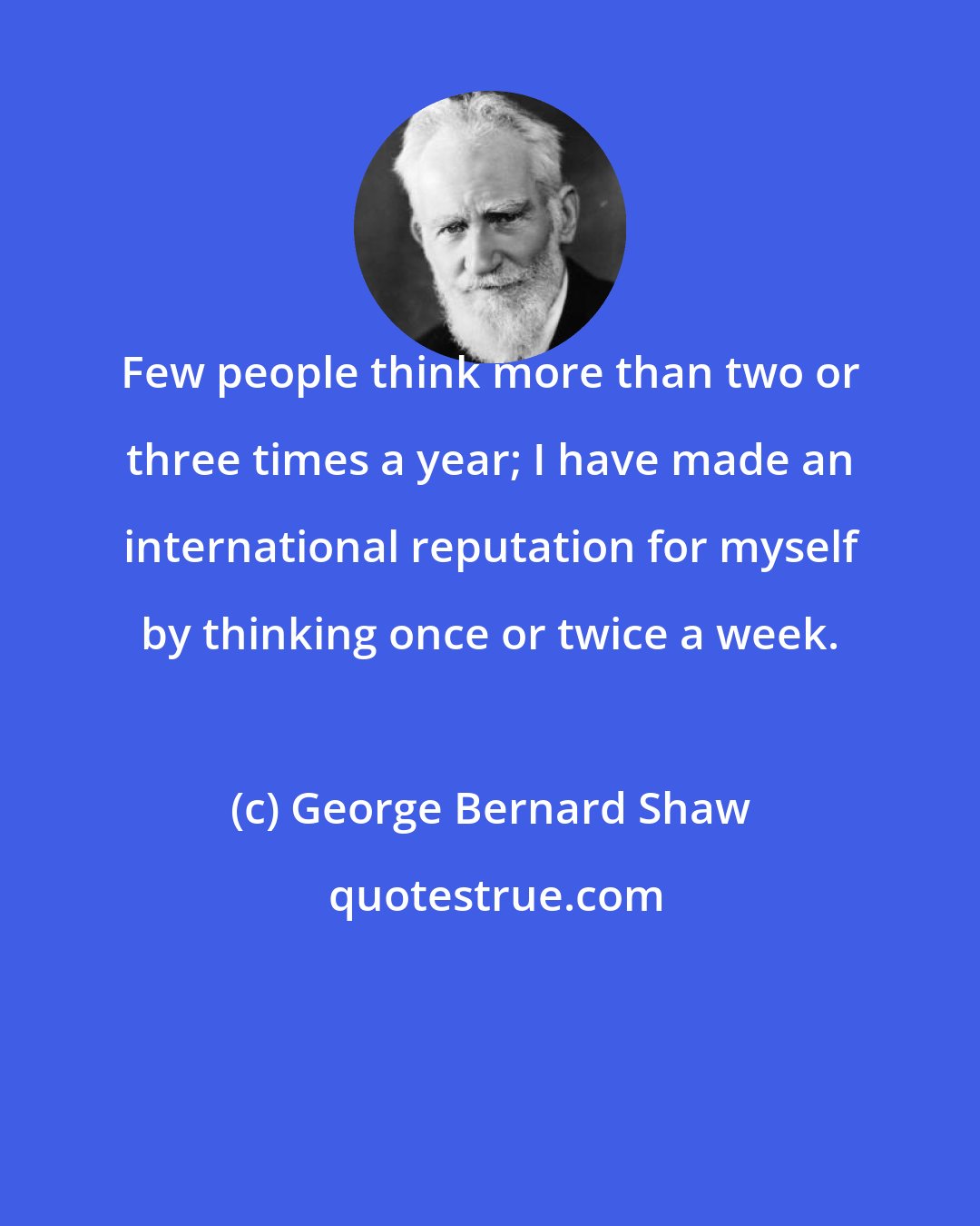 George Bernard Shaw: Few people think more than two or three times a year; I have made an international reputation for myself by thinking once or twice a week.