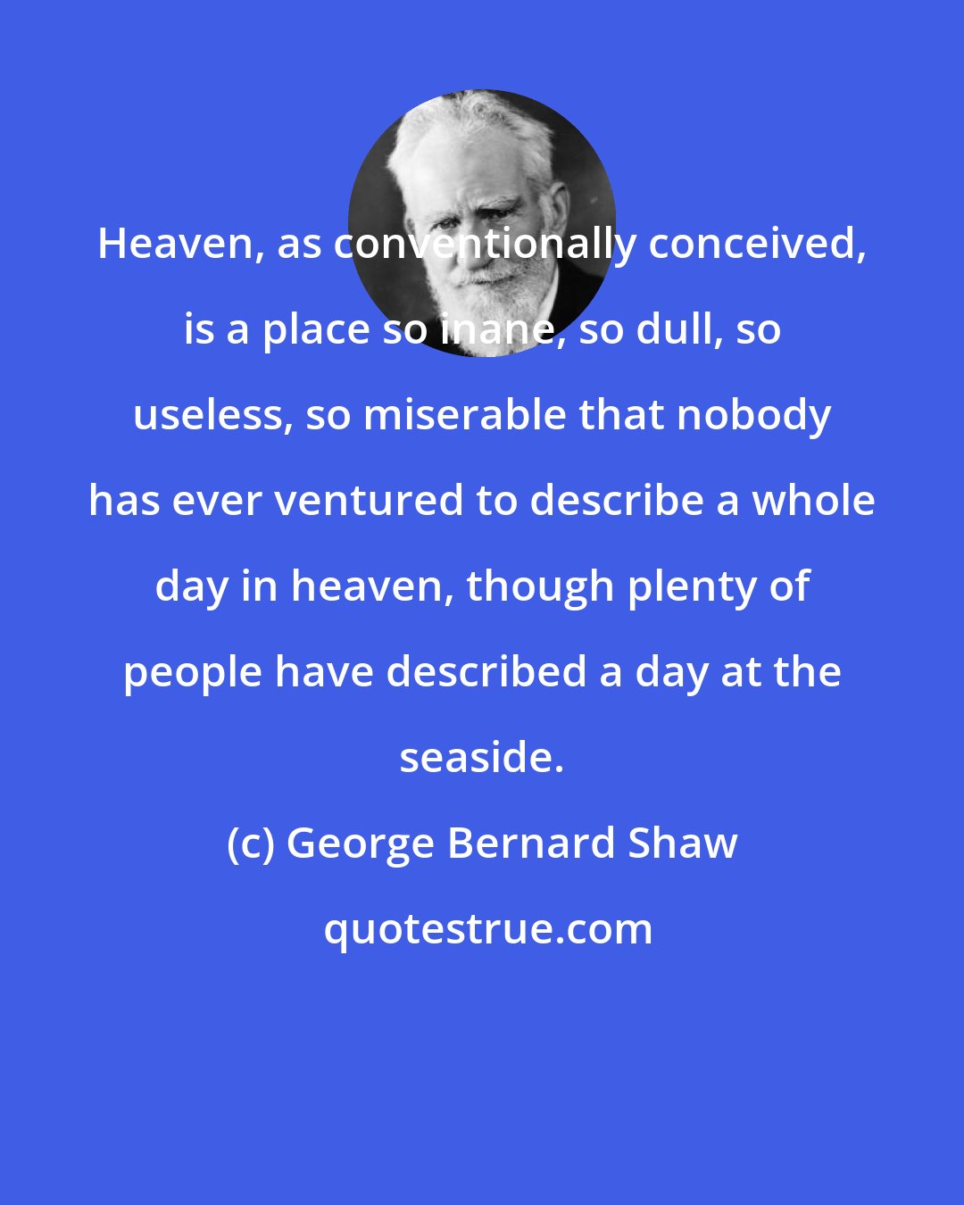 George Bernard Shaw: Heaven, as conventionally conceived, is a place so inane, so dull, so useless, so miserable that nobody has ever ventured to describe a whole day in heaven, though plenty of people have described a day at the seaside.