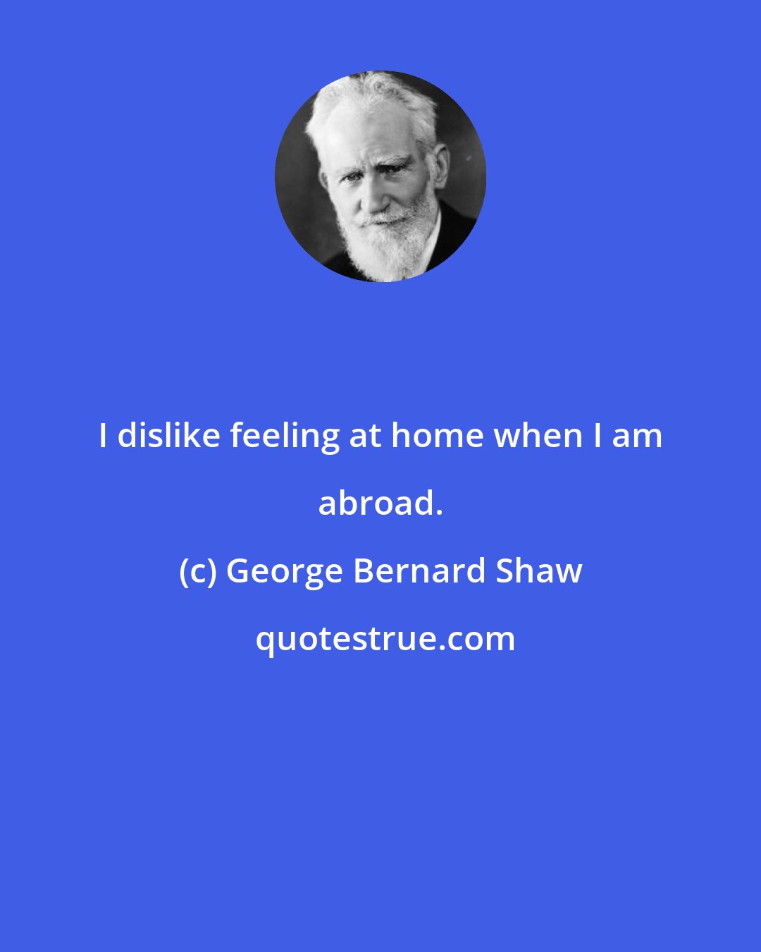 George Bernard Shaw: I dislike feeling at home when I am abroad.