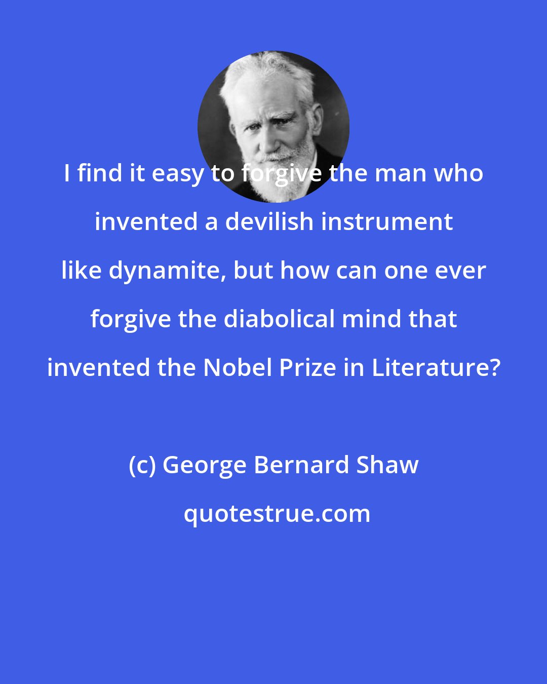 George Bernard Shaw: I find it easy to forgive the man who invented a devilish instrument like dynamite, but how can one ever forgive the diabolical mind that invented the Nobel Prize in Literature?