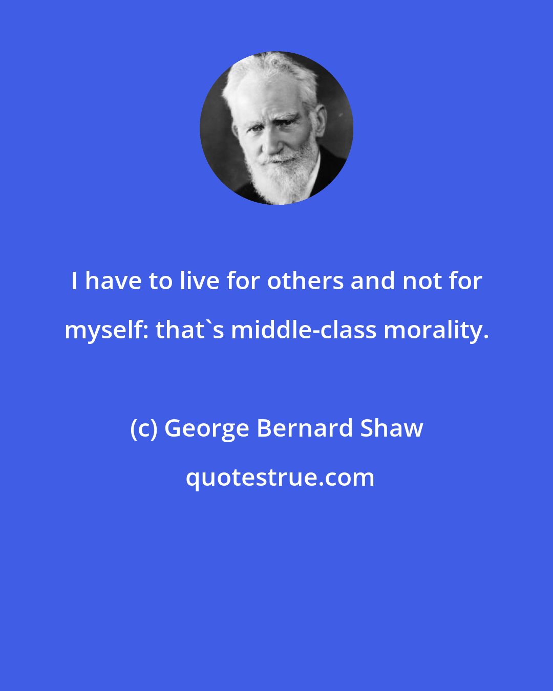 George Bernard Shaw: I have to live for others and not for myself: that's middle-class morality.