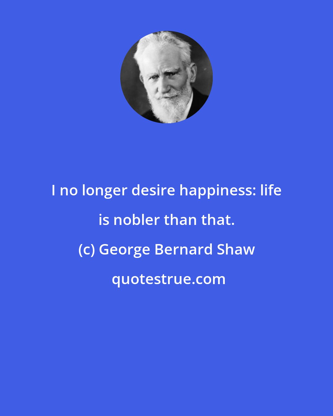 George Bernard Shaw: I no longer desire happiness: life is nobler than that.