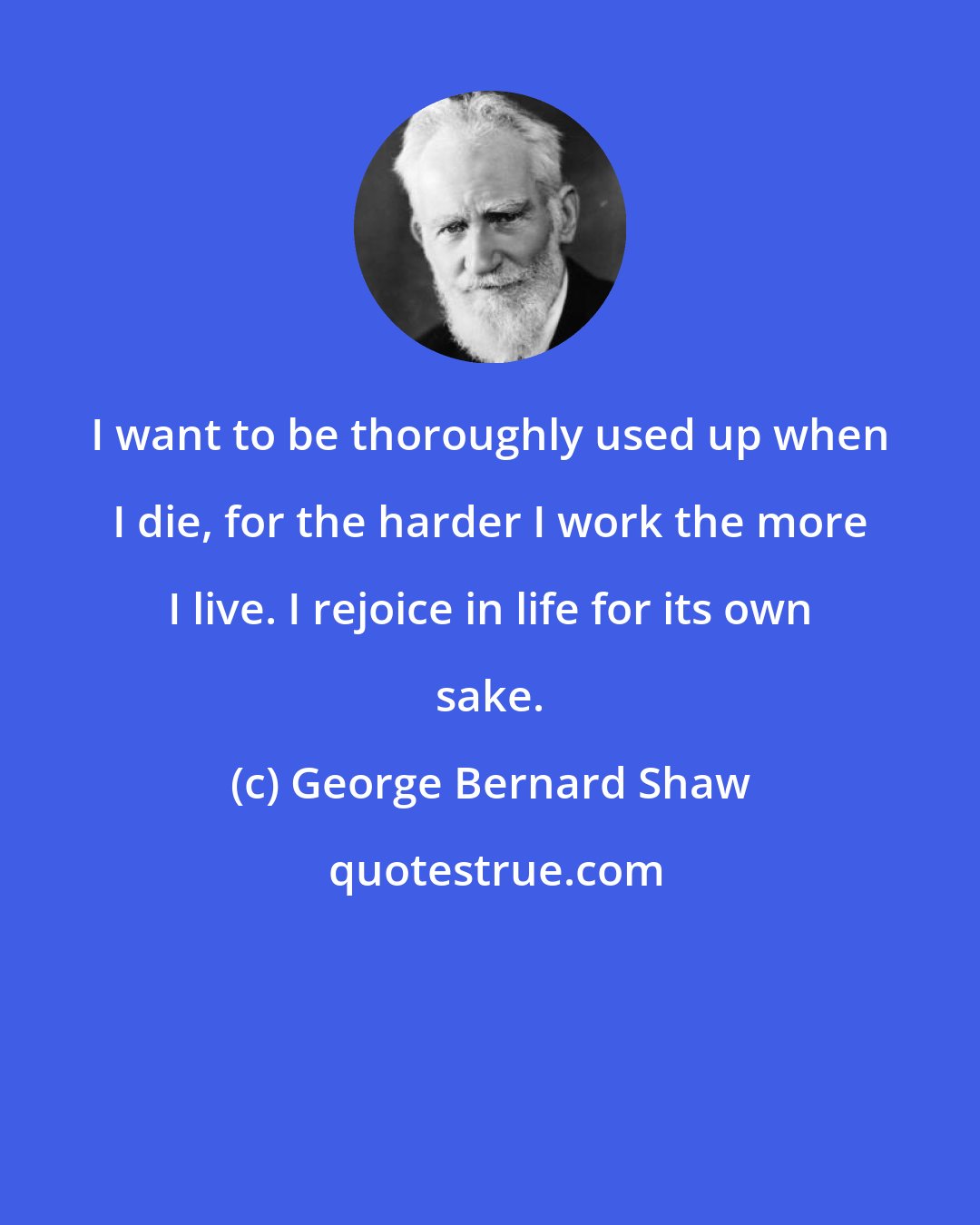 George Bernard Shaw: I want to be thoroughly used up when I die, for the harder I work the more I live. I rejoice in life for its own sake.