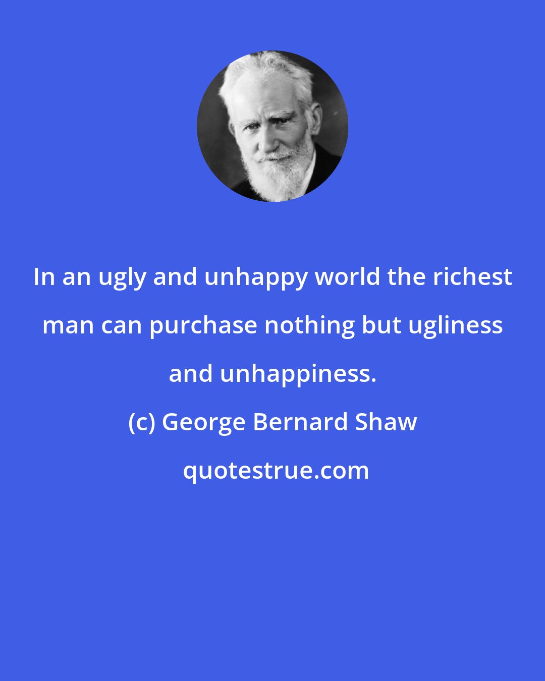 George Bernard Shaw: In an ugly and unhappy world the richest man can purchase nothing but ugliness and unhappiness.
