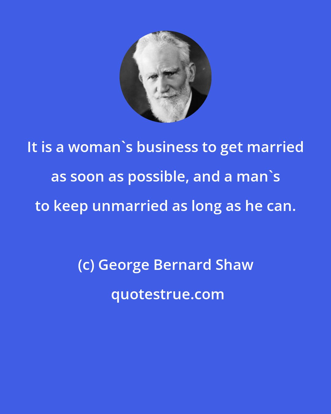 George Bernard Shaw: It is a woman's business to get married as soon as possible, and a man's to keep unmarried as long as he can.