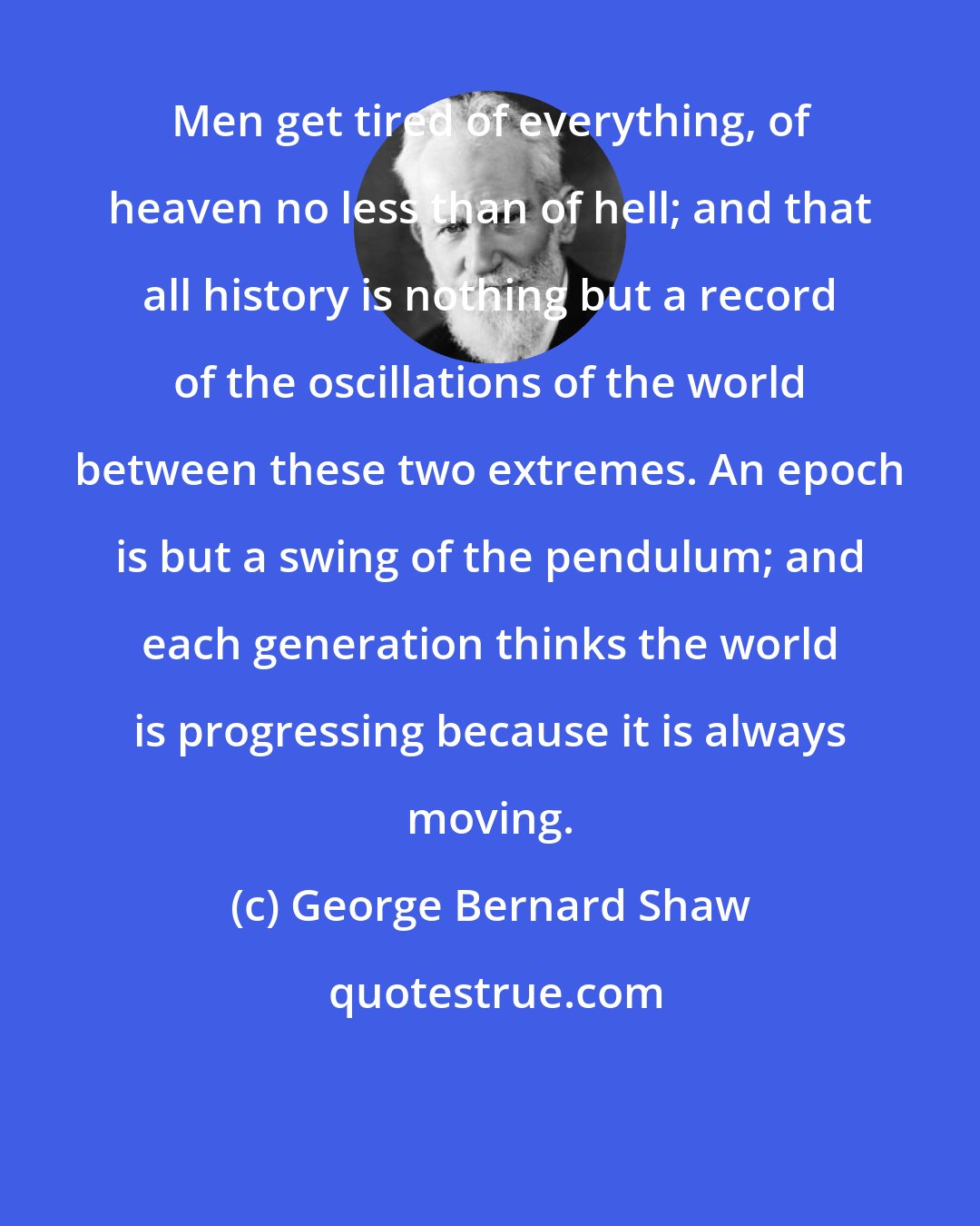 George Bernard Shaw: Men get tired of everything, of heaven no less than of hell; and that all history is nothing but a record of the oscillations of the world between these two extremes. An epoch is but a swing of the pendulum; and each generation thinks the world is progressing because it is always moving.