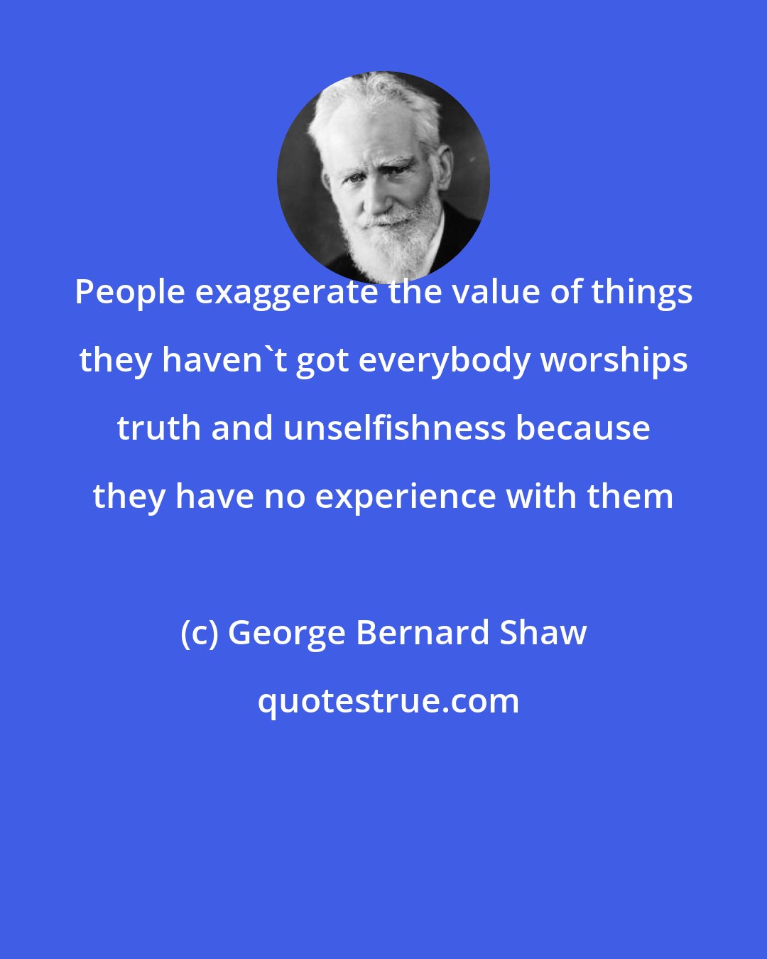 George Bernard Shaw: People exaggerate the value of things they haven't got everybody worships truth and unselfishness because they have no experience with them