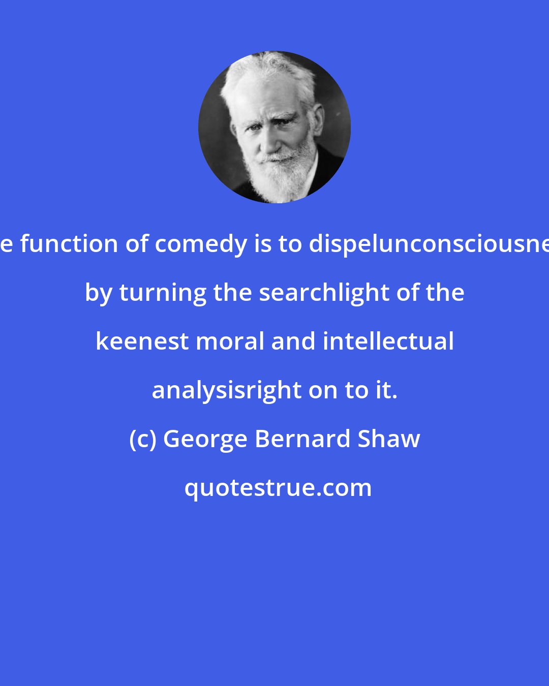 George Bernard Shaw: The function of comedy is to dispelunconsciousness by turning the searchlight of the keenest moral and intellectual analysisright on to it.