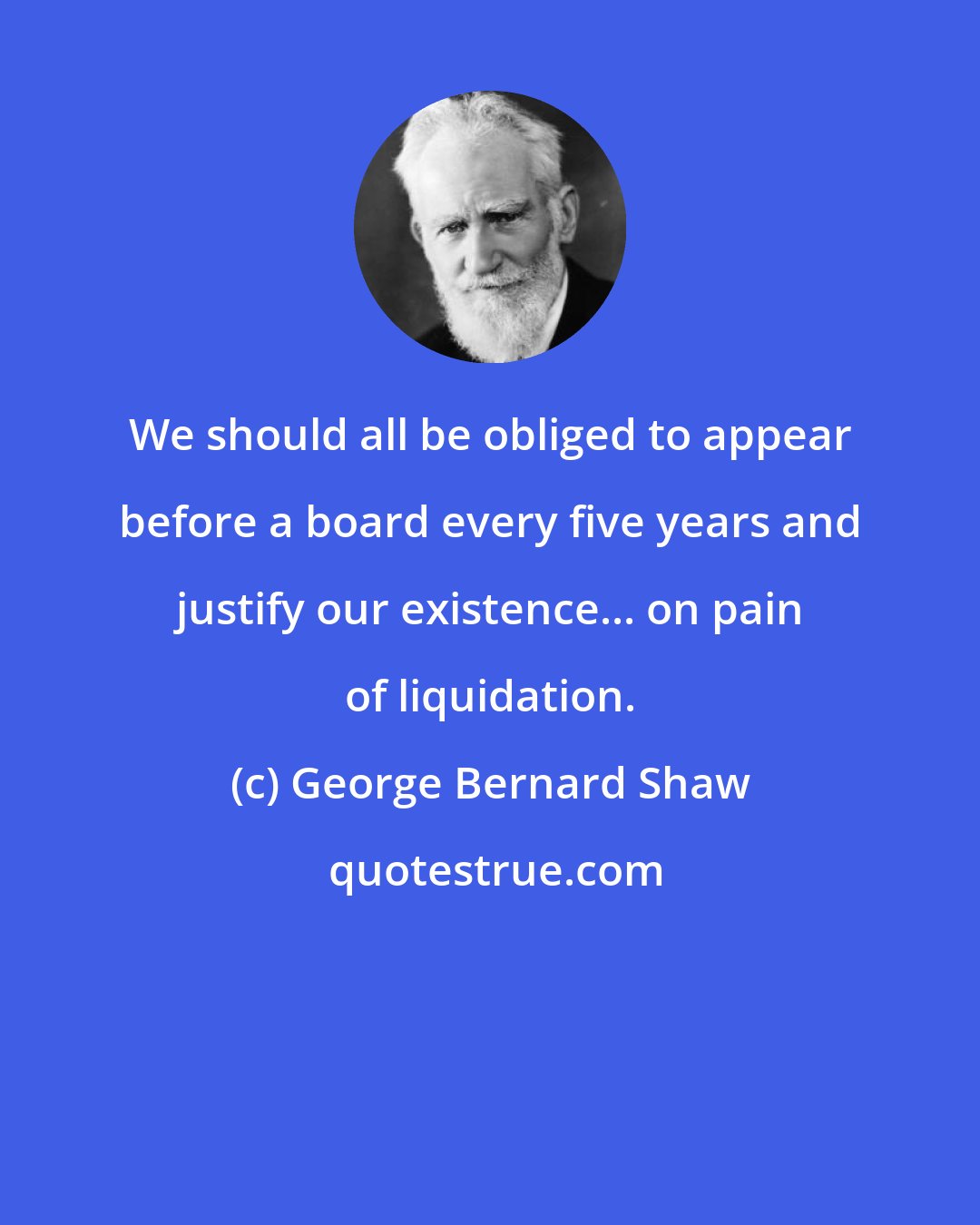 George Bernard Shaw: We should all be obliged to appear before a board every five years and justify our existence... on pain of liquidation.