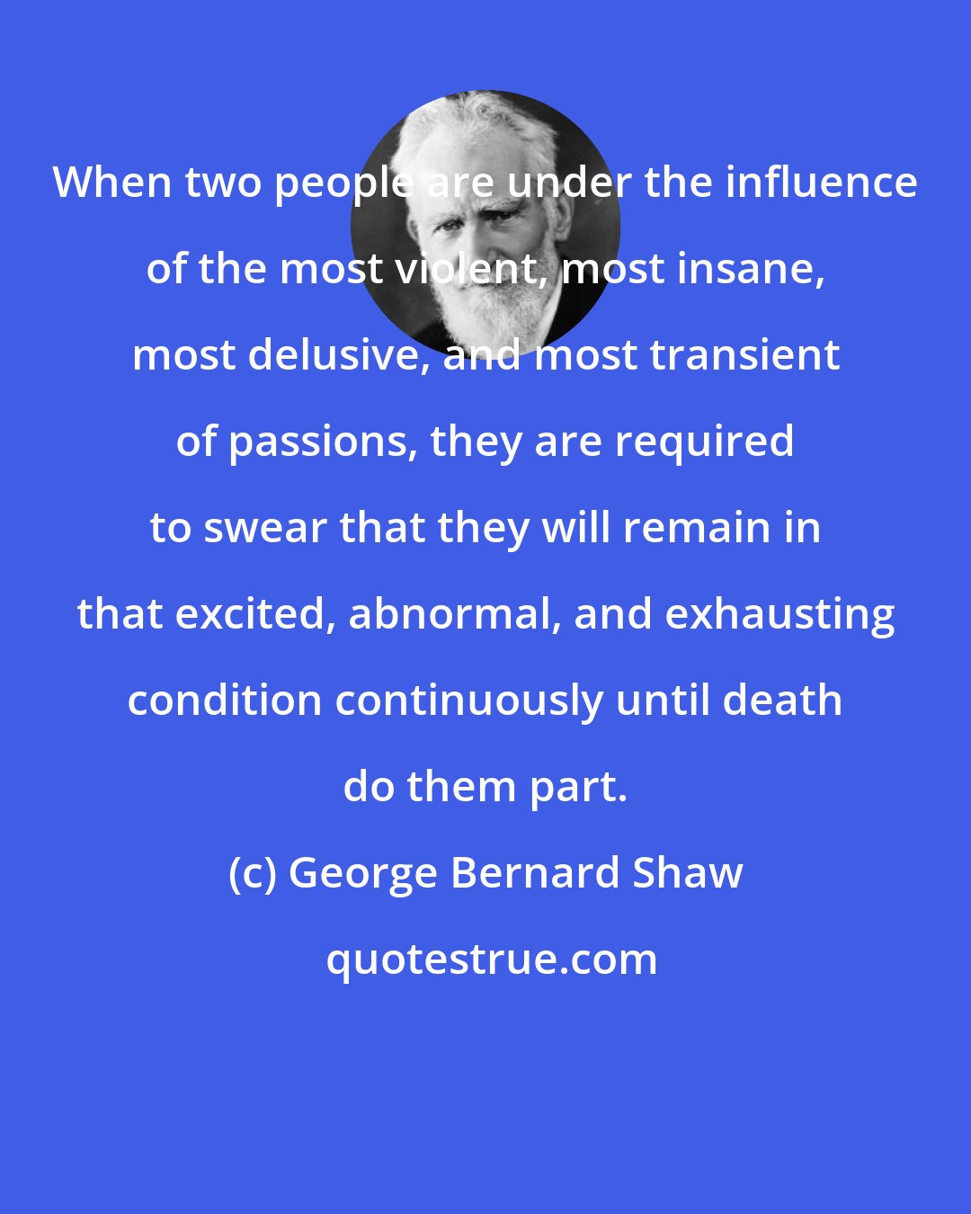 George Bernard Shaw: When two people are under the influence of the most violent, most insane, most delusive, and most transient of passions, they are required to swear that they will remain in that excited, abnormal, and exhausting condition continuously until death do them part.