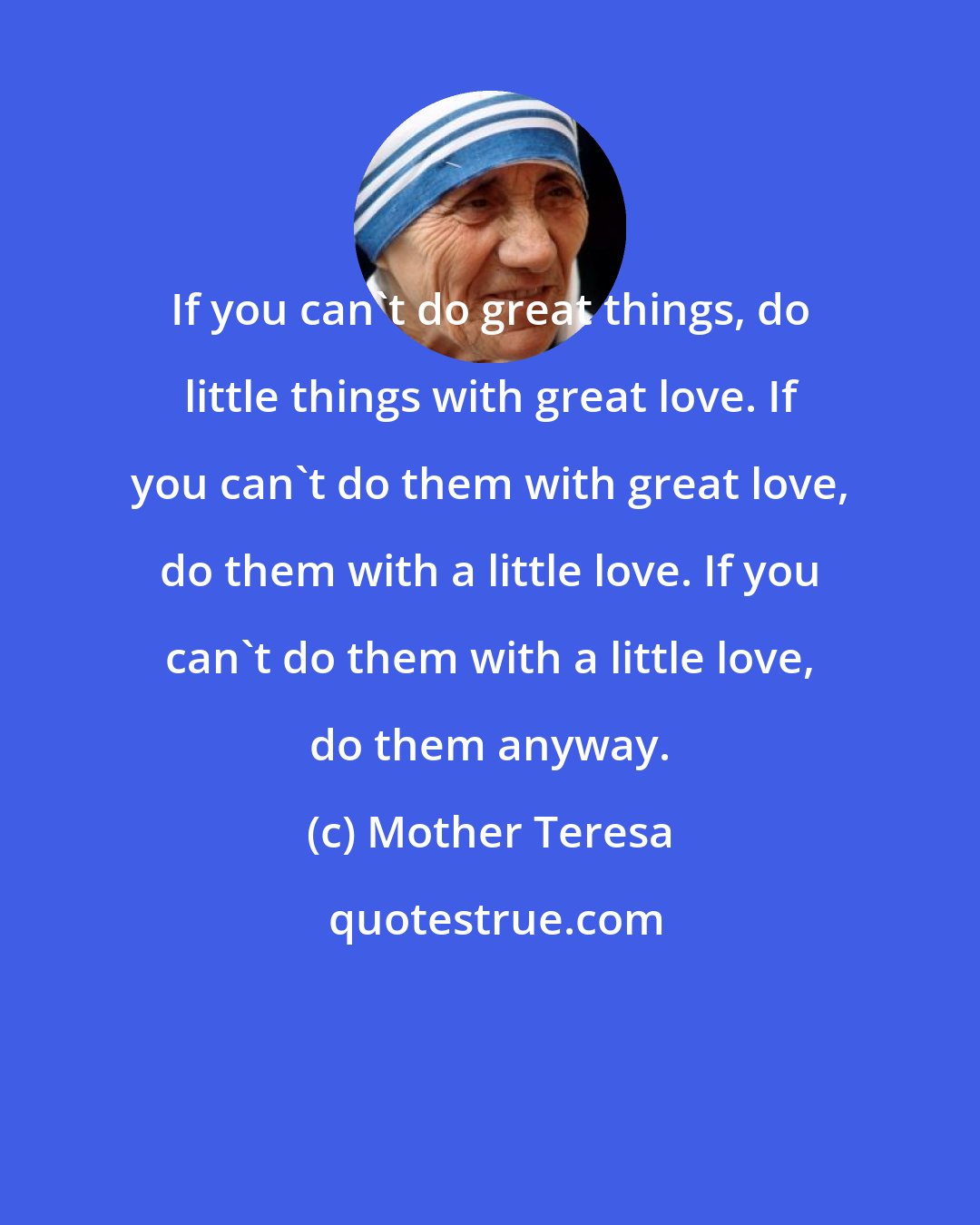 Mother Teresa: If you can't do great things, do little things with great love. If you can't do them with great love, do them with a little love. If you can't do them with a little love, do them anyway.