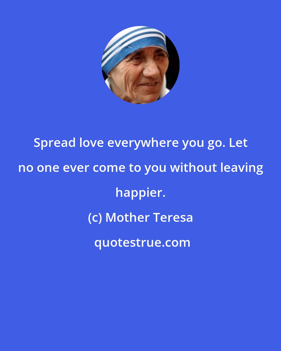 Mother Teresa: Spread love everywhere you go. Let no one ever come to you without leaving happier.