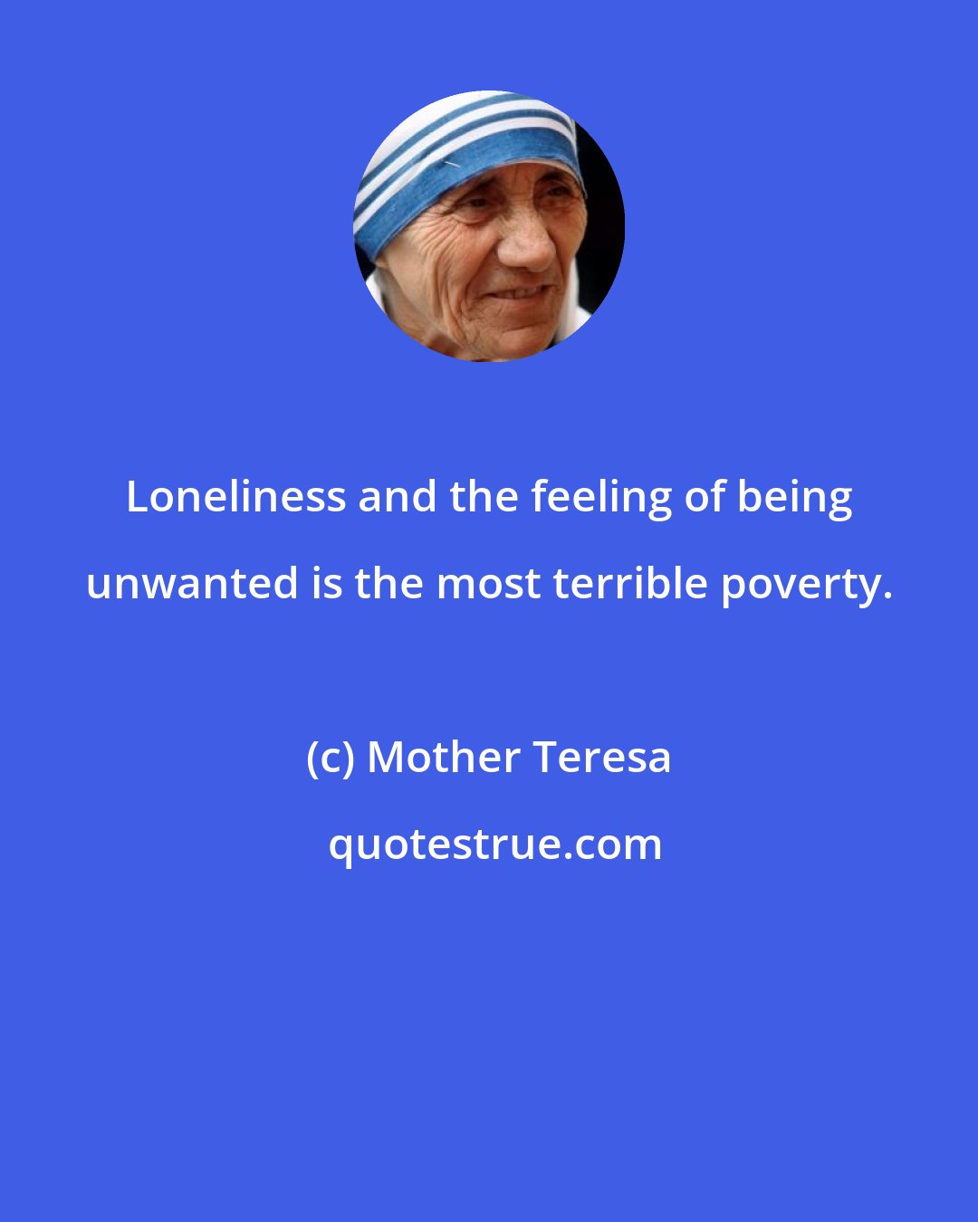 Mother Teresa: Loneliness and the feeling of being unwanted is the most terrible poverty.
