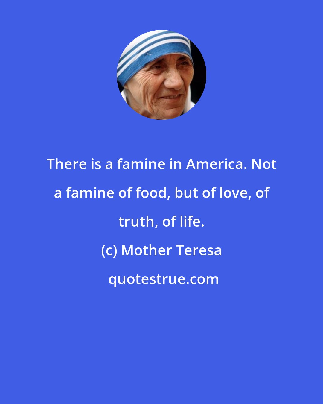 Mother Teresa: There is a famine in America. Not a famine of food, but of love, of truth, of life.