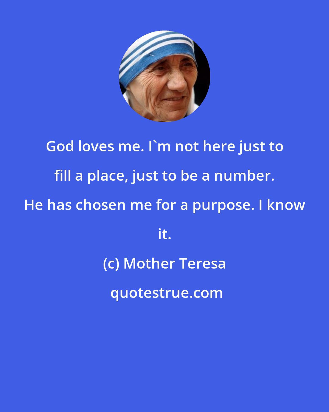 Mother Teresa: God loves me. I'm not here just to fill a place, just to be a number. He has chosen me for a purpose. I know it.