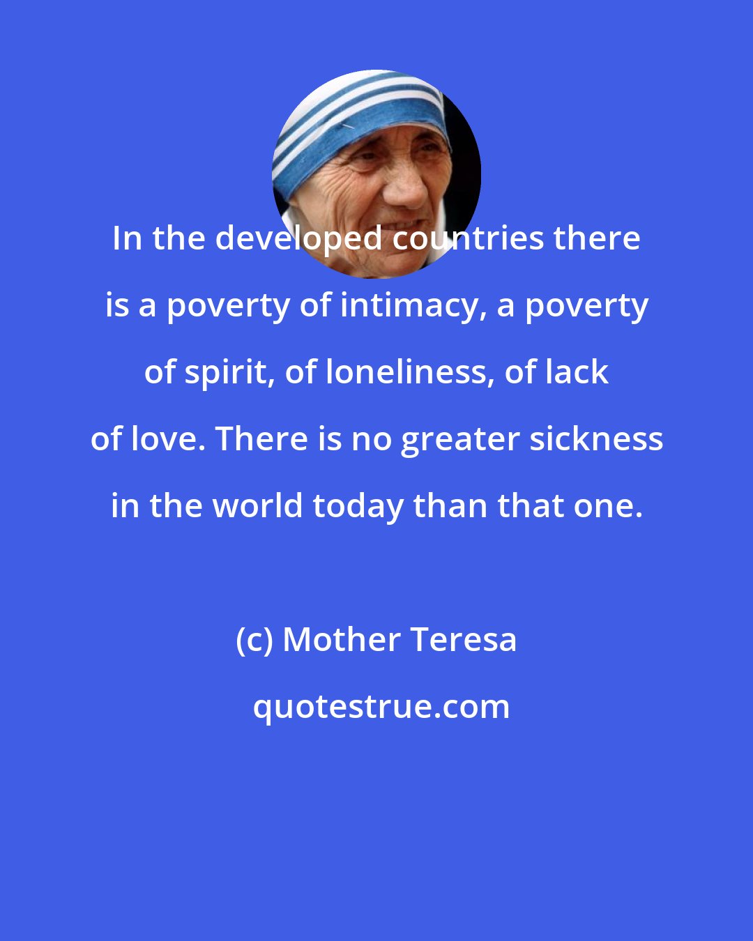 Mother Teresa: In the developed countries there is a poverty of intimacy, a poverty of spirit, of loneliness, of lack of love. There is no greater sickness in the world today than that one.