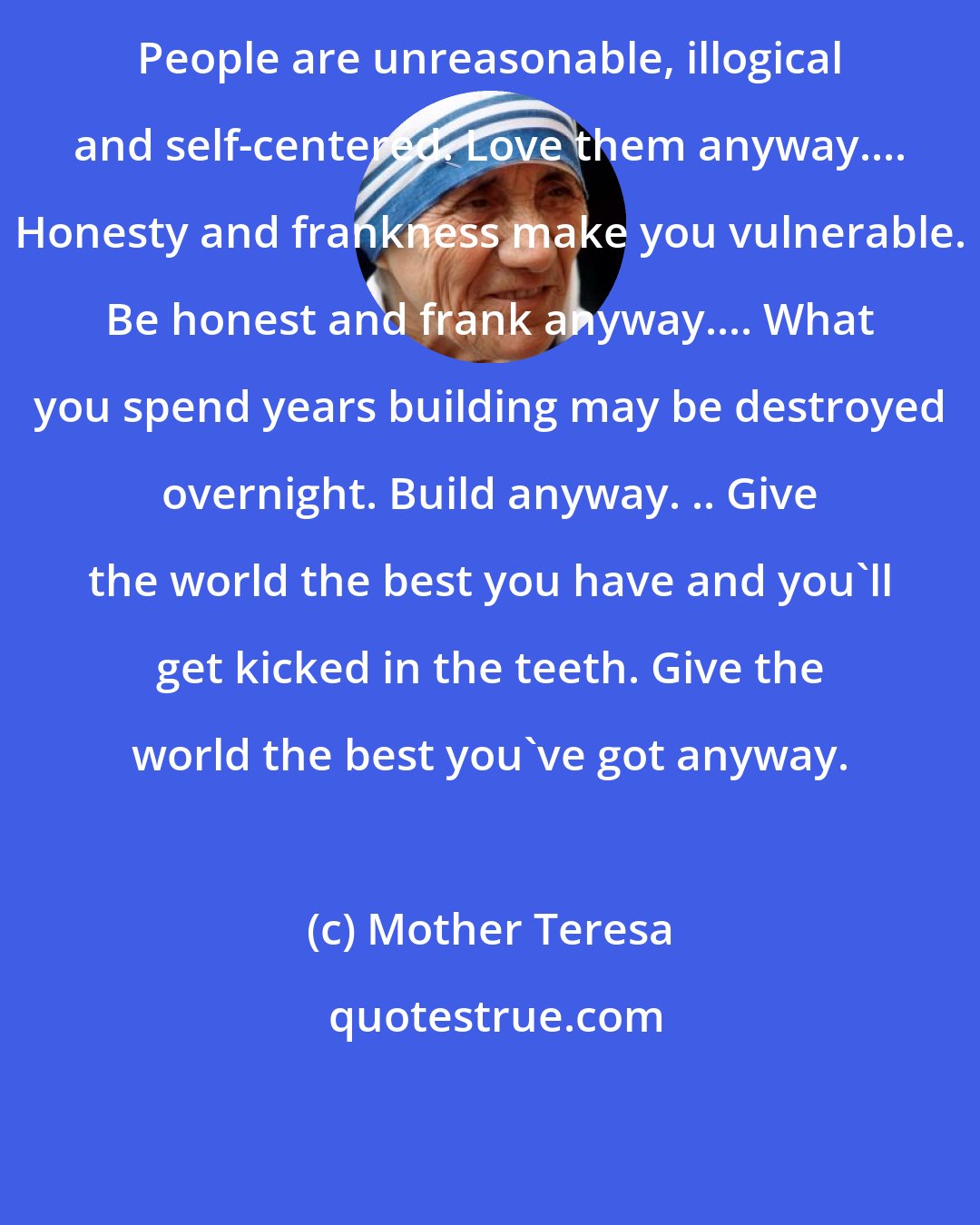 Mother Teresa: People are unreasonable, illogical and self-centered. Love them anyway.... Honesty and frankness make you vulnerable. Be honest and frank anyway.... What you spend years building may be destroyed overnight. Build anyway. .. Give the world the best you have and you'll get kicked in the teeth. Give the world the best you've got anyway.