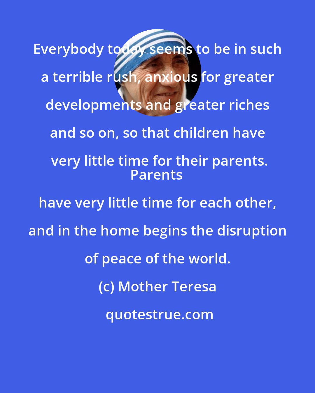 Mother Teresa: Everybody today seems to be in such a terrible rush, anxious for greater developments and greater riches and so on, so that children have very little time for their parents.
Parents have very little time for each other, and in the home begins the disruption of peace of the world.