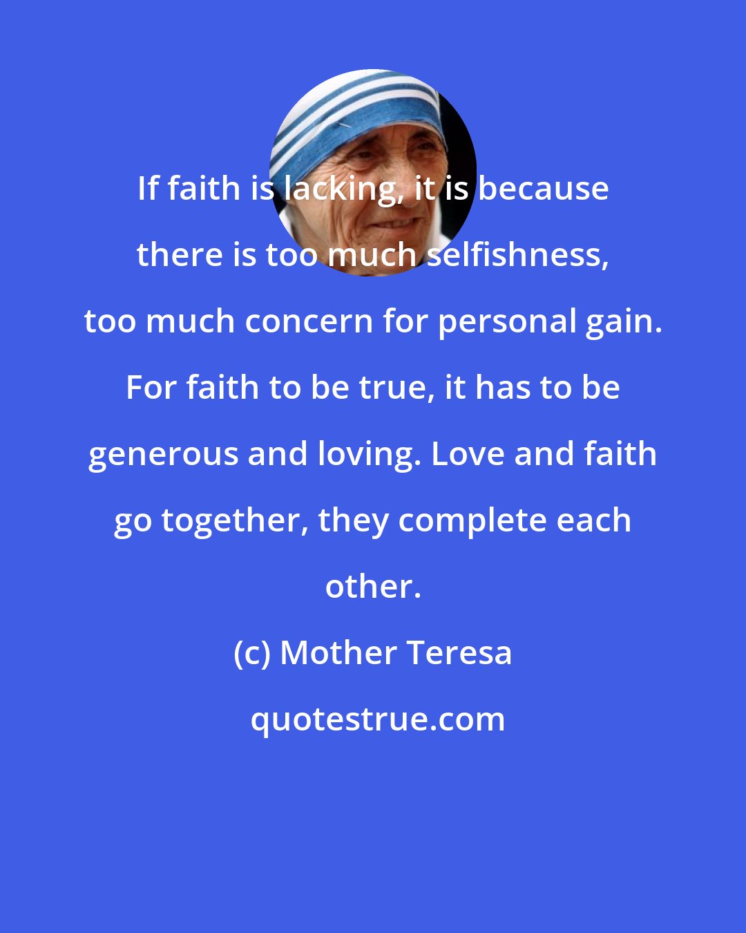 Mother Teresa: If faith is lacking, it is because there is too much selfishness, too much concern for personal gain. For faith to be true, it has to be generous and loving. Love and faith go together, they complete each other.