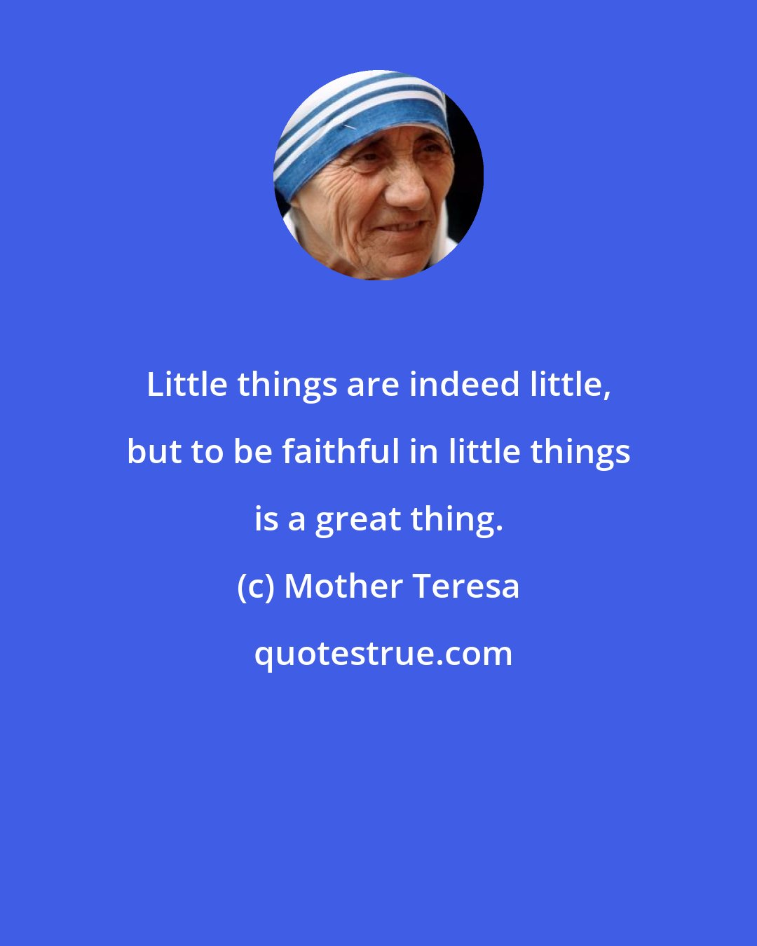 Mother Teresa: Little things are indeed little, but to be faithful in little things is a great thing.