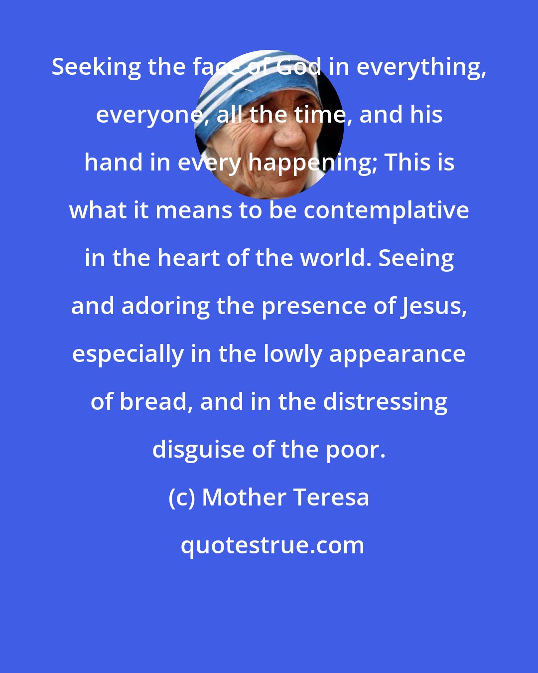 Mother Teresa: Seeking the face of God in everything, everyone, all the time, and his hand in every happening; This is what it means to be contemplative in the heart of the world. Seeing and adoring the presence of Jesus, especially in the lowly appearance of bread, and in the distressing disguise of the poor.