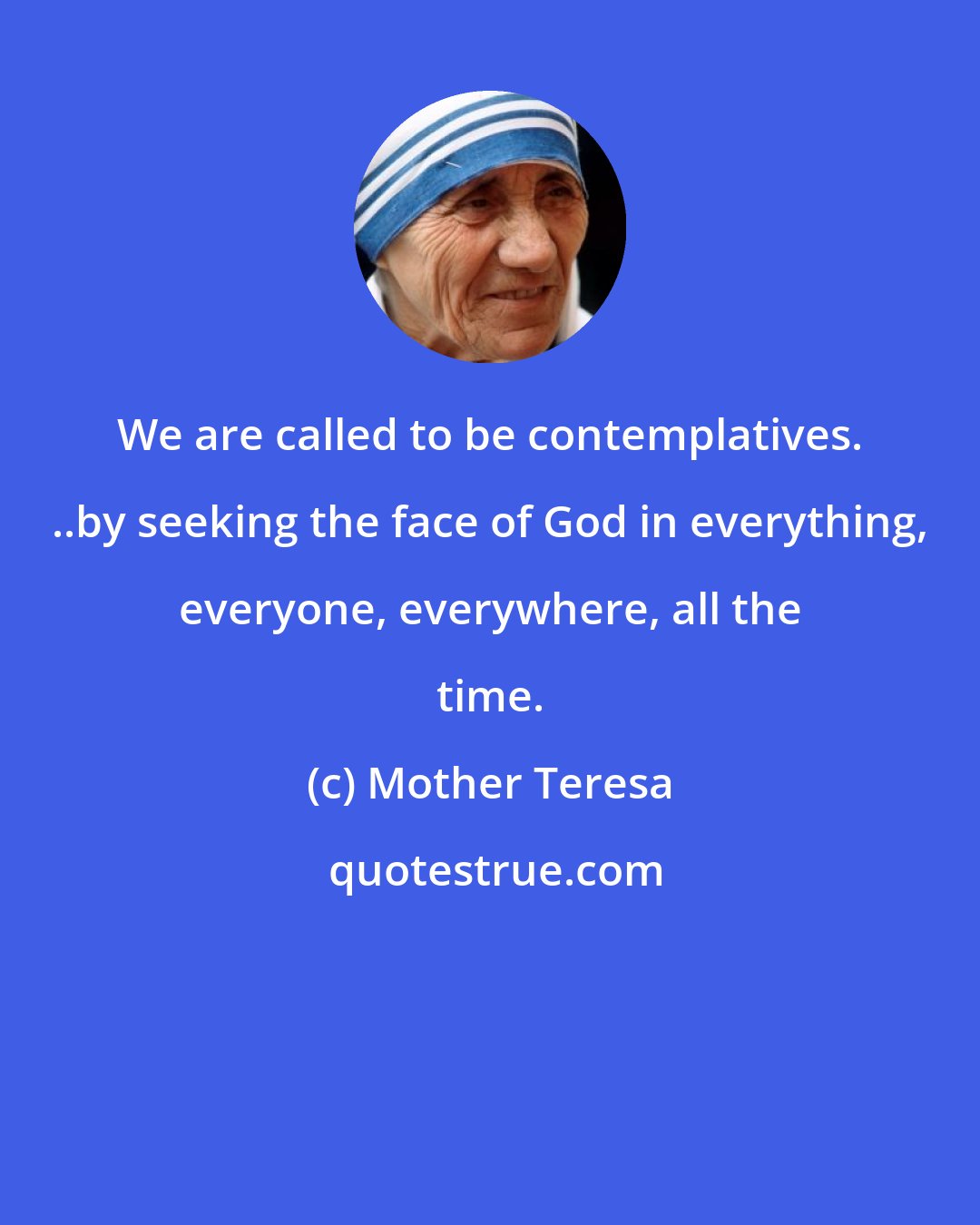 Mother Teresa: We are called to be contemplatives. ..by seeking the face of God in everything, everyone, everywhere, all the time.