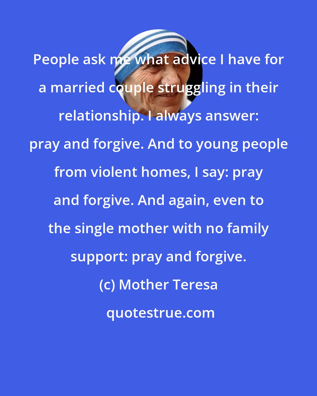 Mother Teresa: People ask me what advice I have for a married couple struggling in their relationship. I always answer: pray and forgive. And to young people from violent homes, I say: pray and forgive. And again, even to the single mother with no family support: pray and forgive.