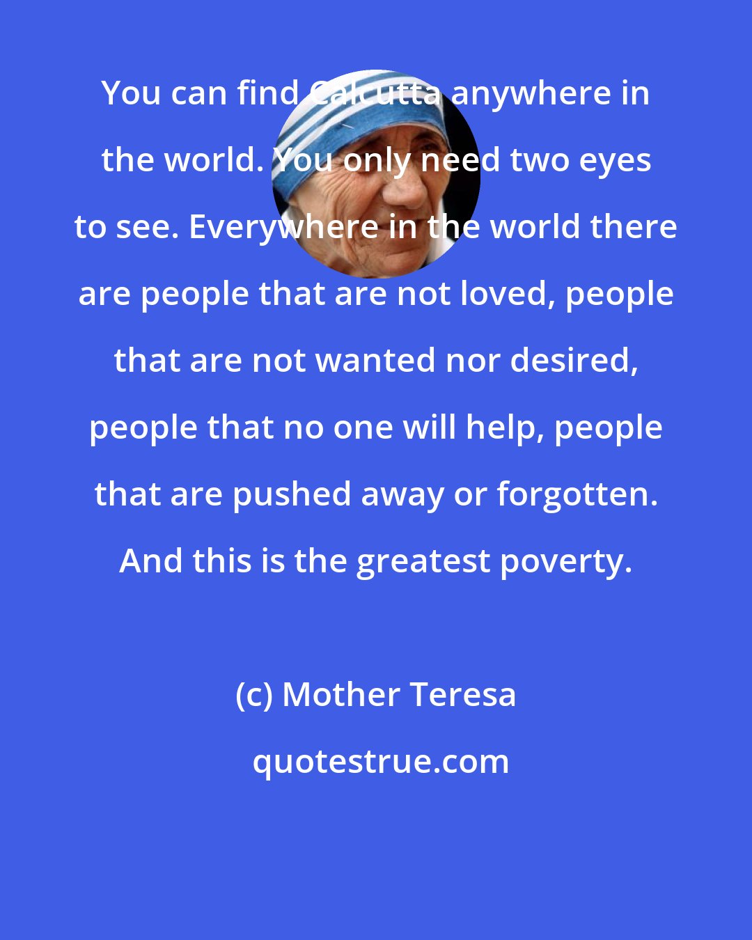 Mother Teresa: You can find Calcutta anywhere in the world. You only need two eyes to see. Everywhere in the world there are people that are not loved, people that are not wanted nor desired, people that no one will help, people that are pushed away or forgotten. And this is the greatest poverty.