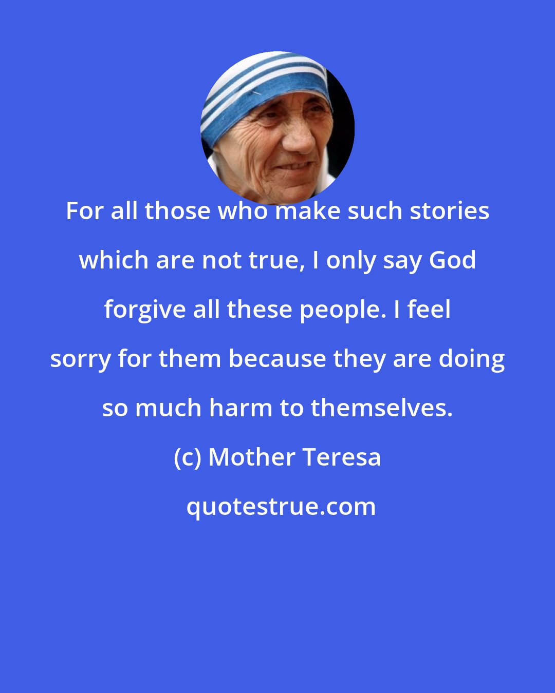 Mother Teresa: For all those who make such stories which are not true, I only say God forgive all these people. I feel sorry for them because they are doing so much harm to themselves.