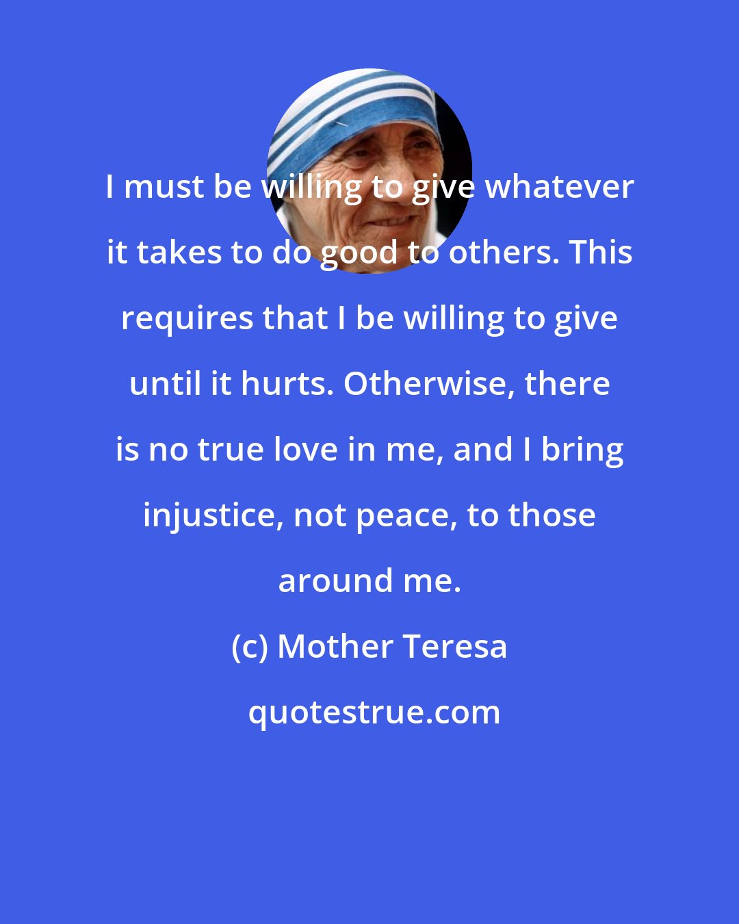 Mother Teresa: I must be willing to give whatever it takes to do good to others. This requires that I be willing to give until it hurts. Otherwise, there is no true love in me, and I bring injustice, not peace, to those around me.