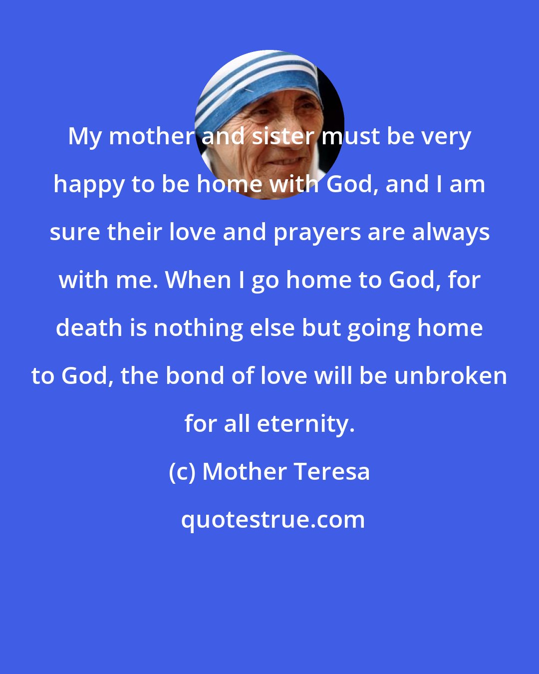 Mother Teresa: My mother and sister must be very happy to be home with God, and I am sure their love and prayers are always with me. When I go home to God, for death is nothing else but going home to God, the bond of love will be unbroken for all eternity.
