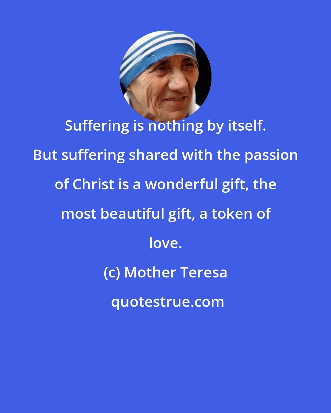 Mother Teresa: Suffering is nothing by itself. But suffering shared with the passion of Christ is a wonderful gift, the most beautiful gift, a token of love.