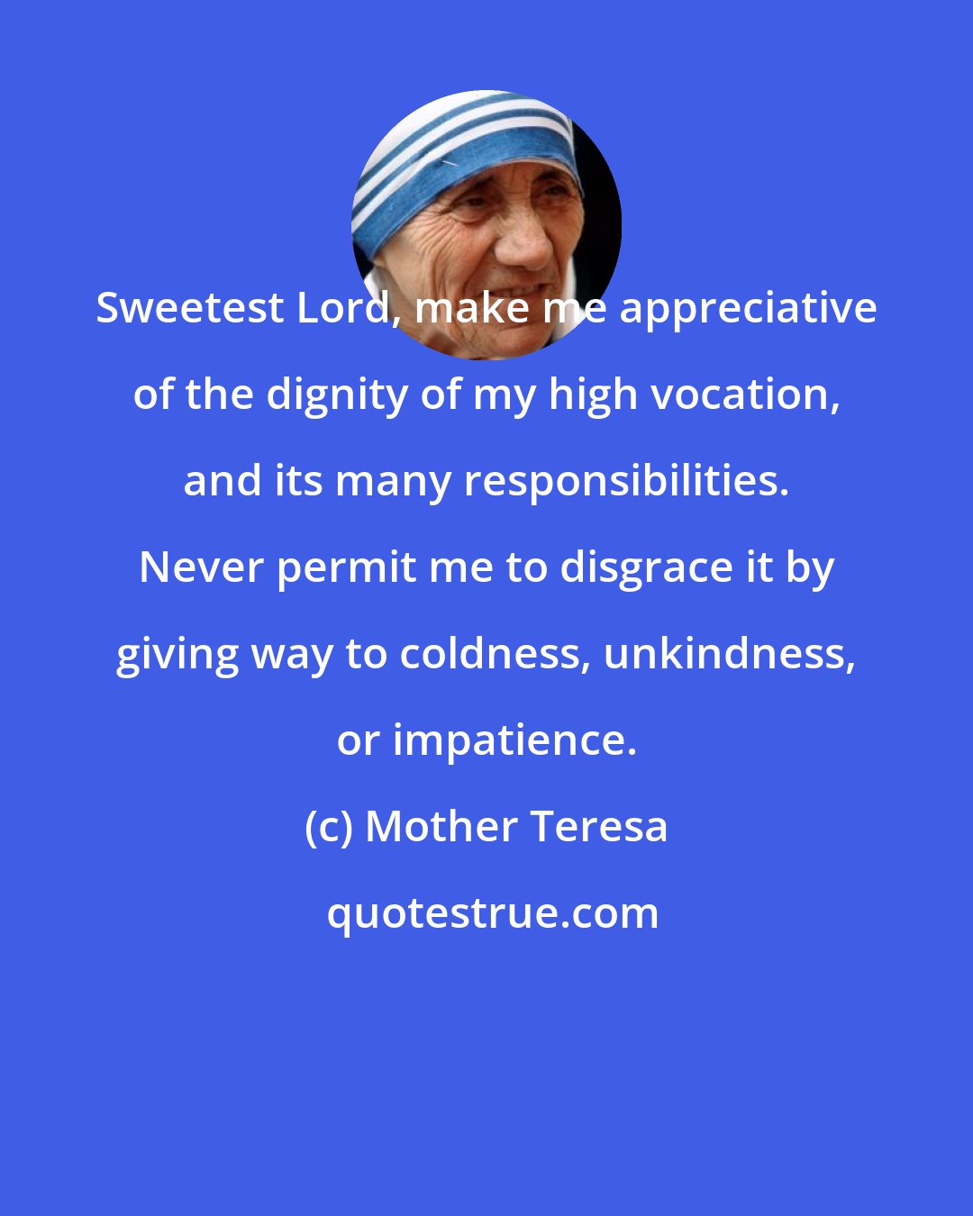 Mother Teresa: Sweetest Lord, make me appreciative of the dignity of my high vocation, and its many responsibilities. Never permit me to disgrace it by giving way to coldness, unkindness, or impatience.
