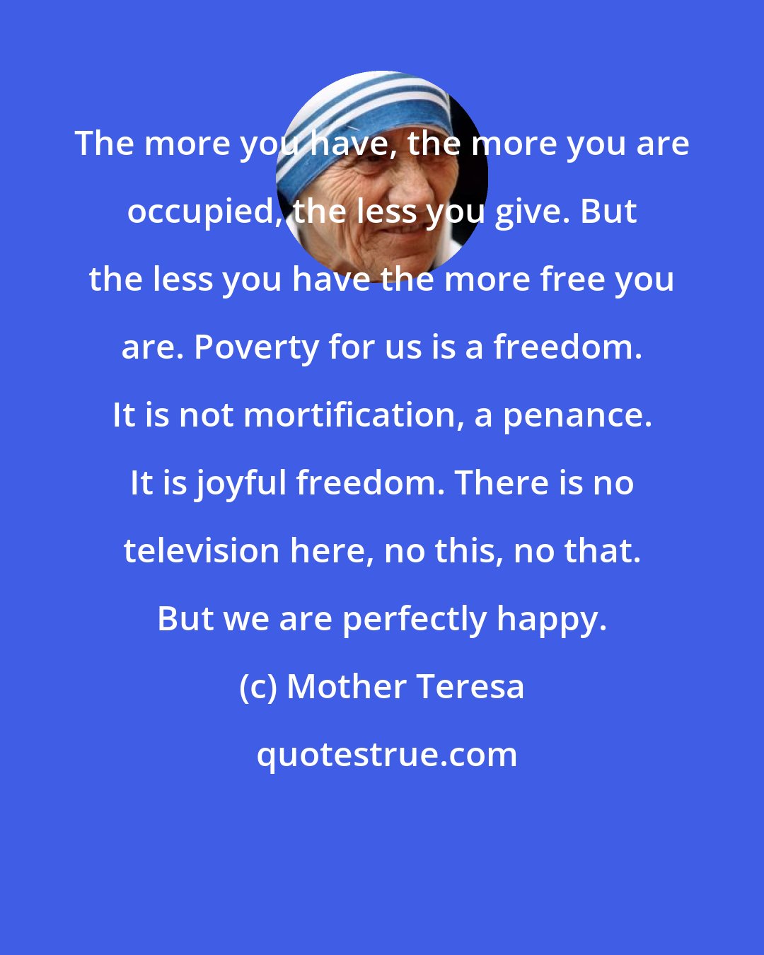 Mother Teresa: The more you have, the more you are occupied, the less you give. But the less you have the more free you are. Poverty for us is a freedom. It is not mortification, a penance. It is joyful freedom. There is no television here, no this, no that. But we are perfectly happy.