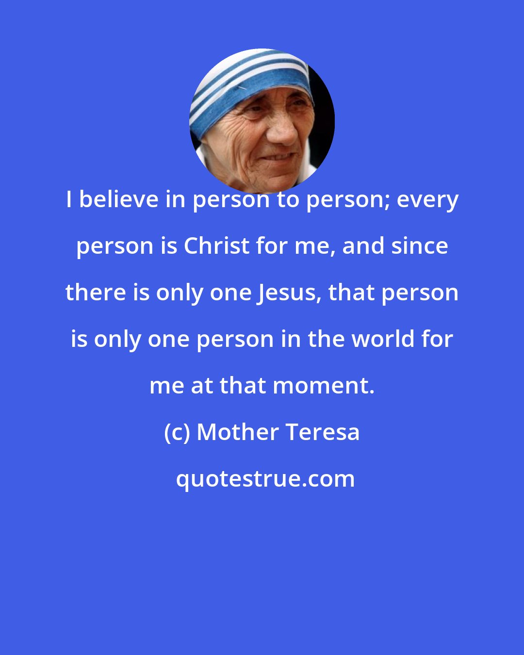 Mother Teresa: I believe in person to person; every person is Christ for me, and since there is only one Jesus, that person is only one person in the world for me at that moment.