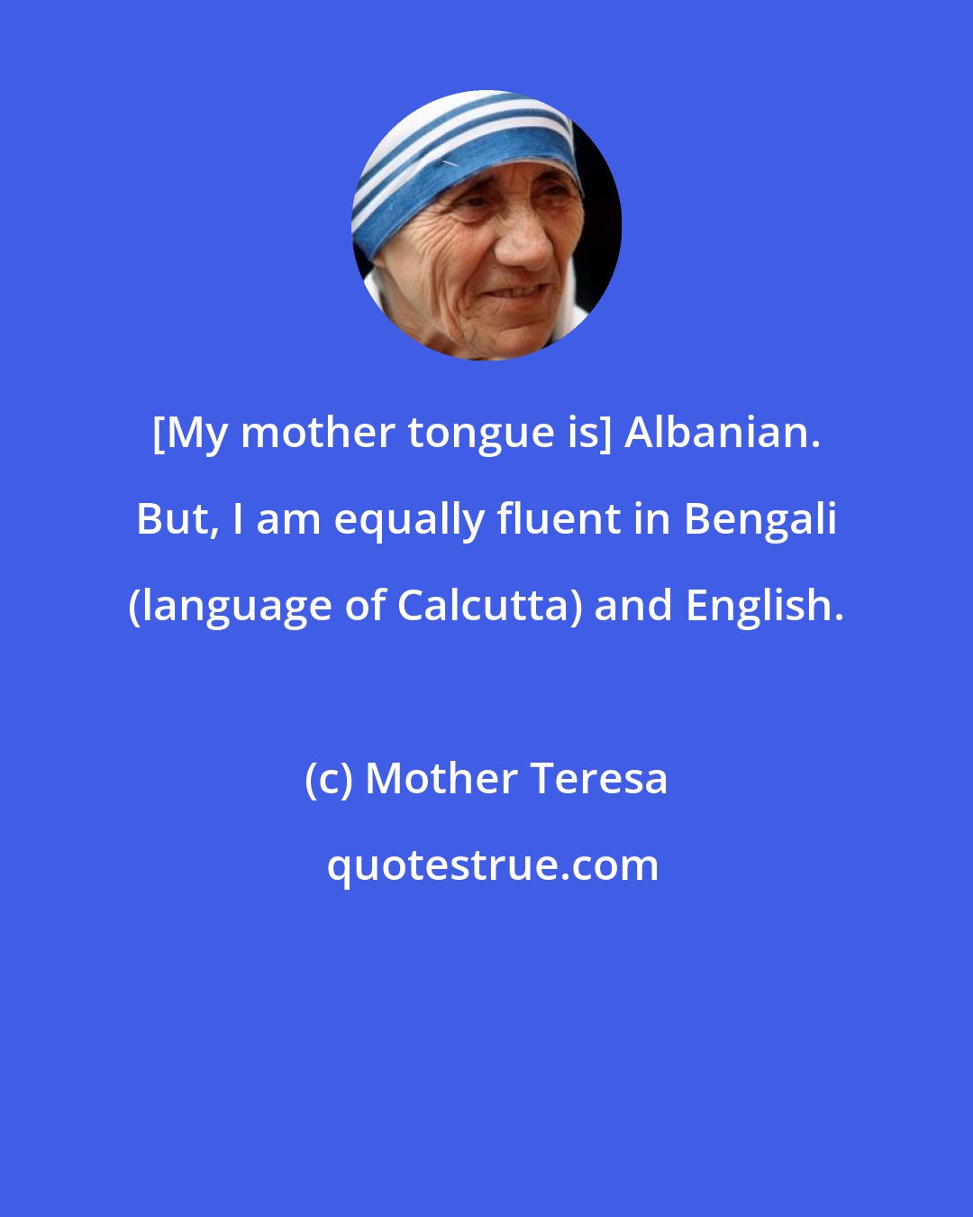 Mother Teresa: [My mother tongue is] Albanian. But, I am equally fluent in Bengali (language of Calcutta) and English.