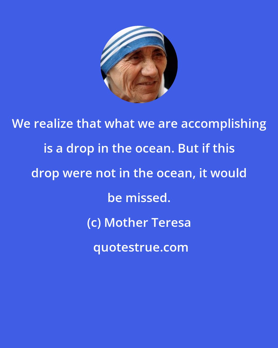 Mother Teresa: We realize that what we are accomplishing is a drop in the ocean. But if this drop were not in the ocean, it would be missed.