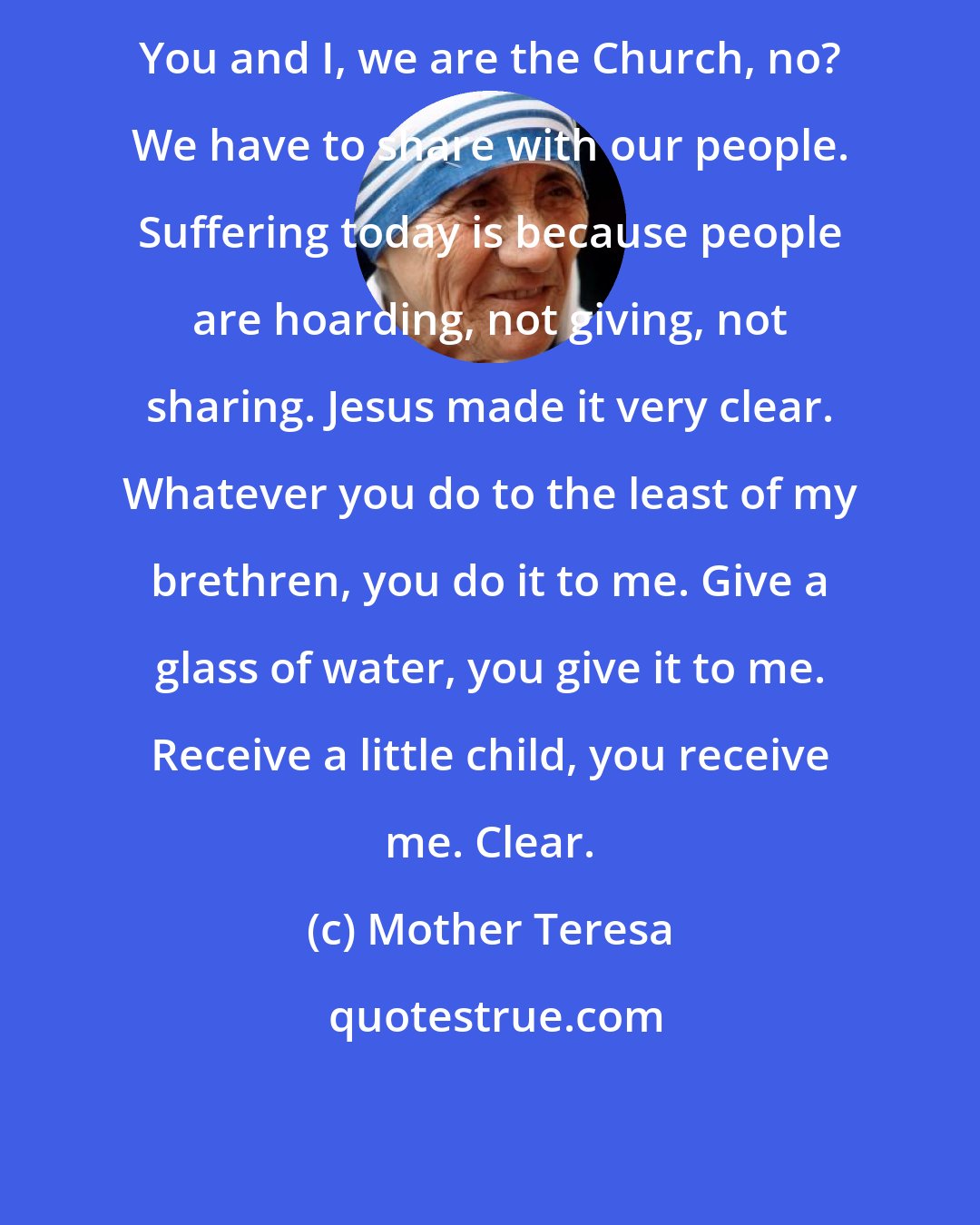 Mother Teresa: You and I, we are the Church, no? We have to share with our people. Suffering today is because people are hoarding, not giving, not sharing. Jesus made it very clear. Whatever you do to the least of my brethren, you do it to me. Give a glass of water, you give it to me. Receive a little child, you receive me. Clear.