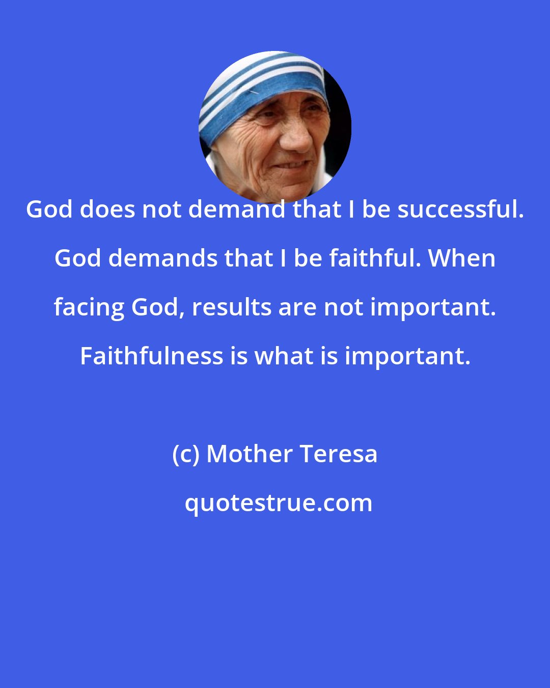 Mother Teresa: God does not demand that I be successful. God demands that I be faithful. When facing God, results are not important. Faithfulness is what is important.