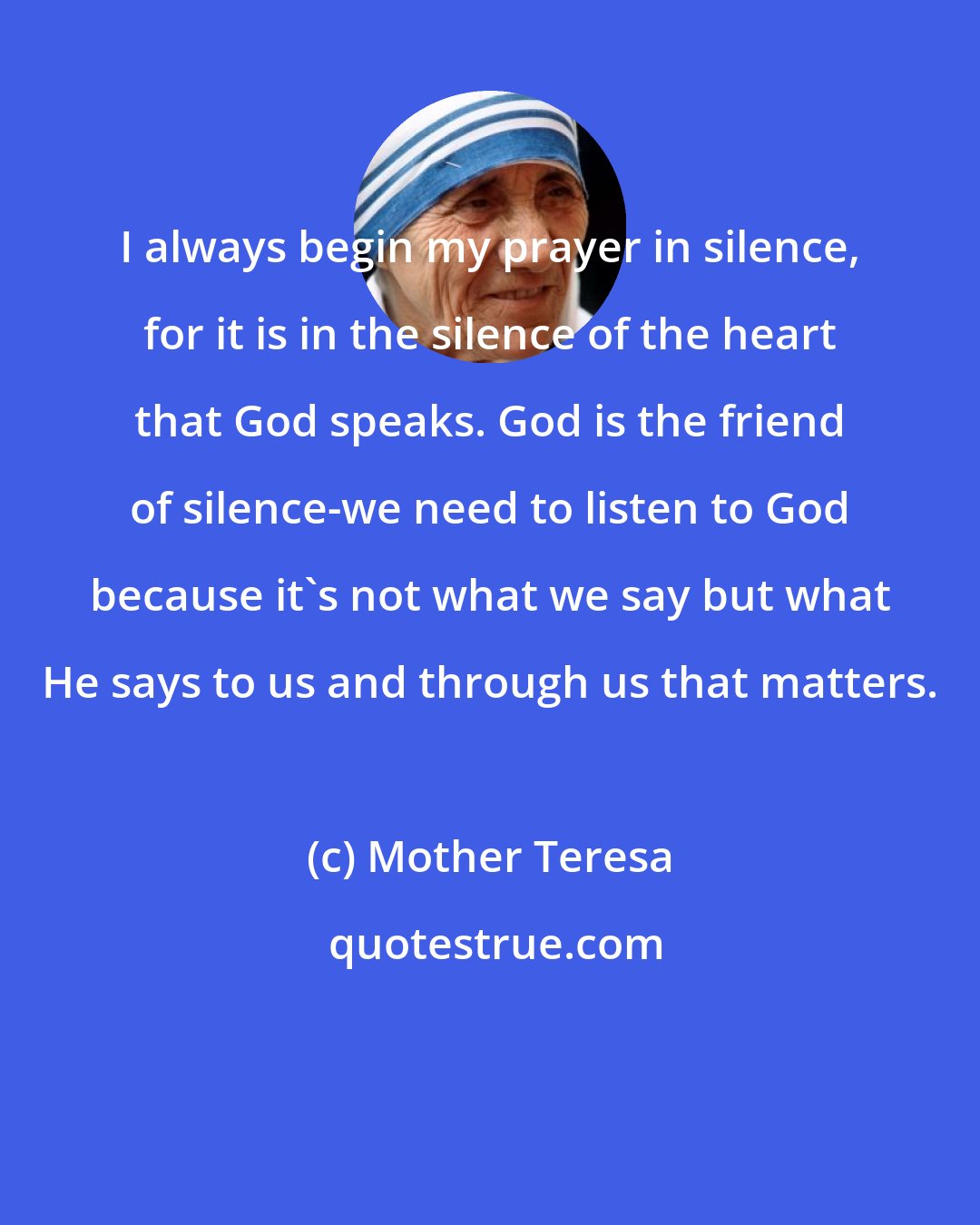Mother Teresa: I always begin my prayer in silence, for it is in the silence of the heart that God speaks. God is the friend of silence-we need to listen to God because it's not what we say but what He says to us and through us that matters.