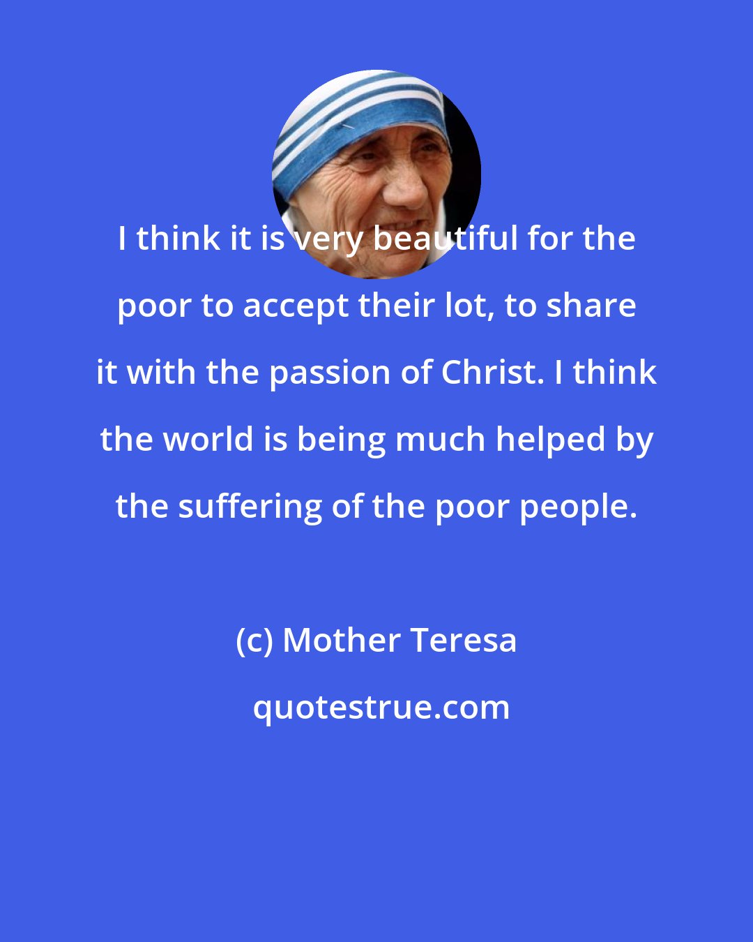 Mother Teresa: I think it is very beautiful for the poor to accept their lot, to share it with the passion of Christ. I think the world is being much helped by the suffering of the poor people.