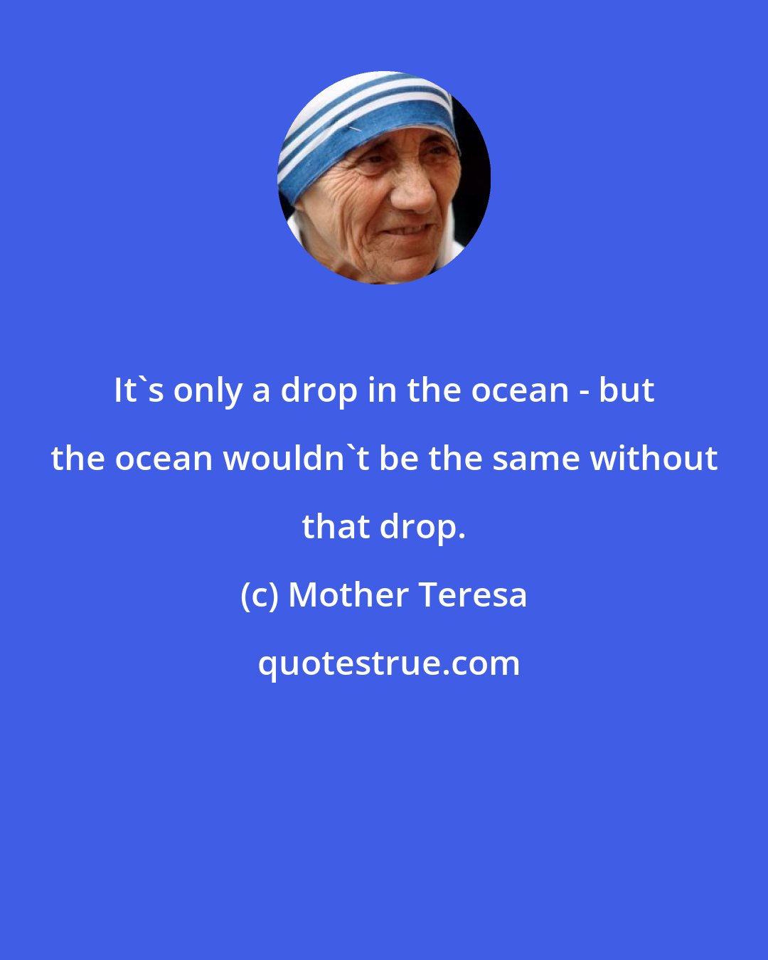 Mother Teresa: It's only a drop in the ocean - but the ocean wouldn't be the same without that drop.