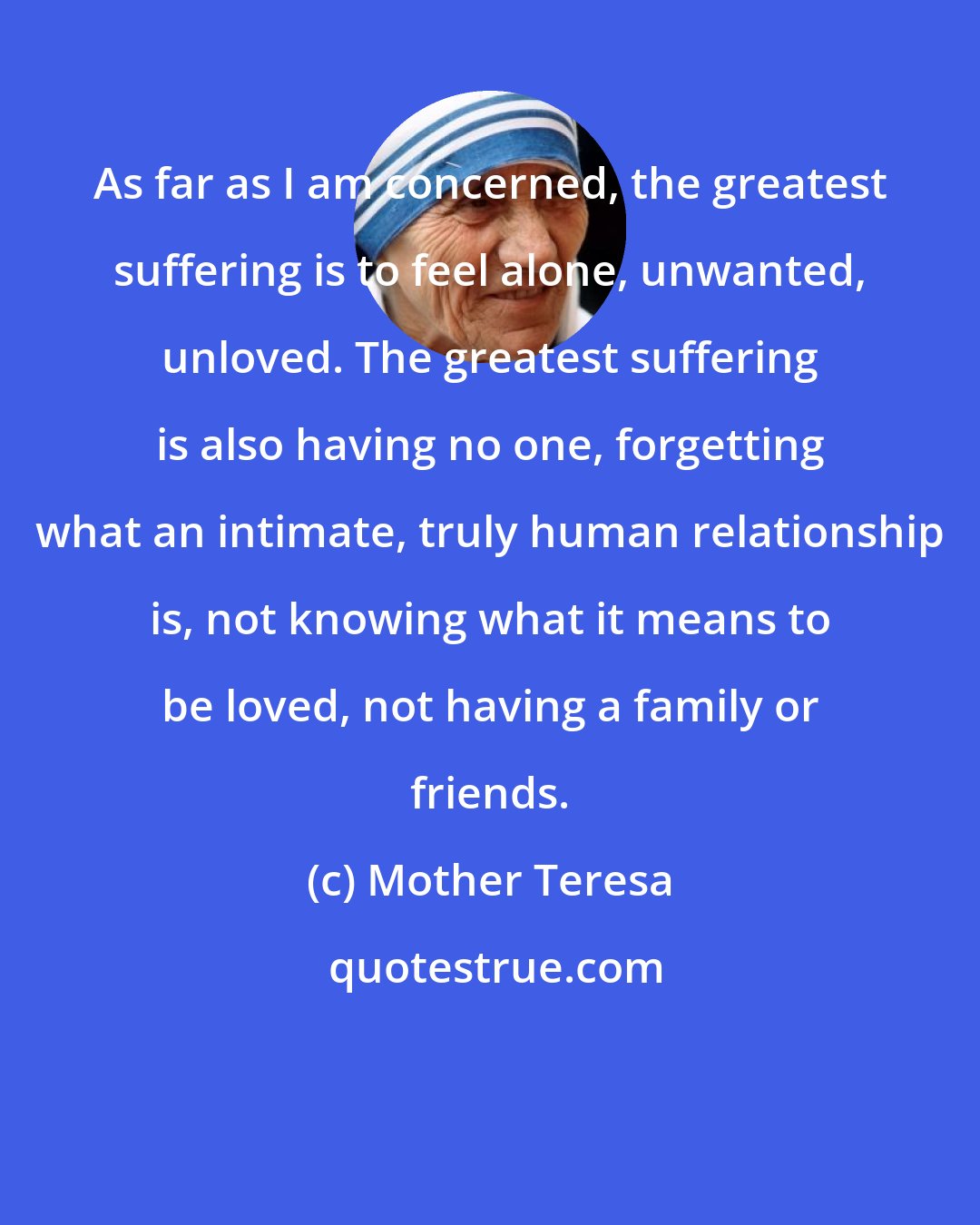 Mother Teresa: As far as I am concerned, the greatest suffering is to feel alone, unwanted, unloved. The greatest suffering is also having no one, forgetting what an intimate, truly human relationship is, not knowing what it means to be loved, not having a family or friends.