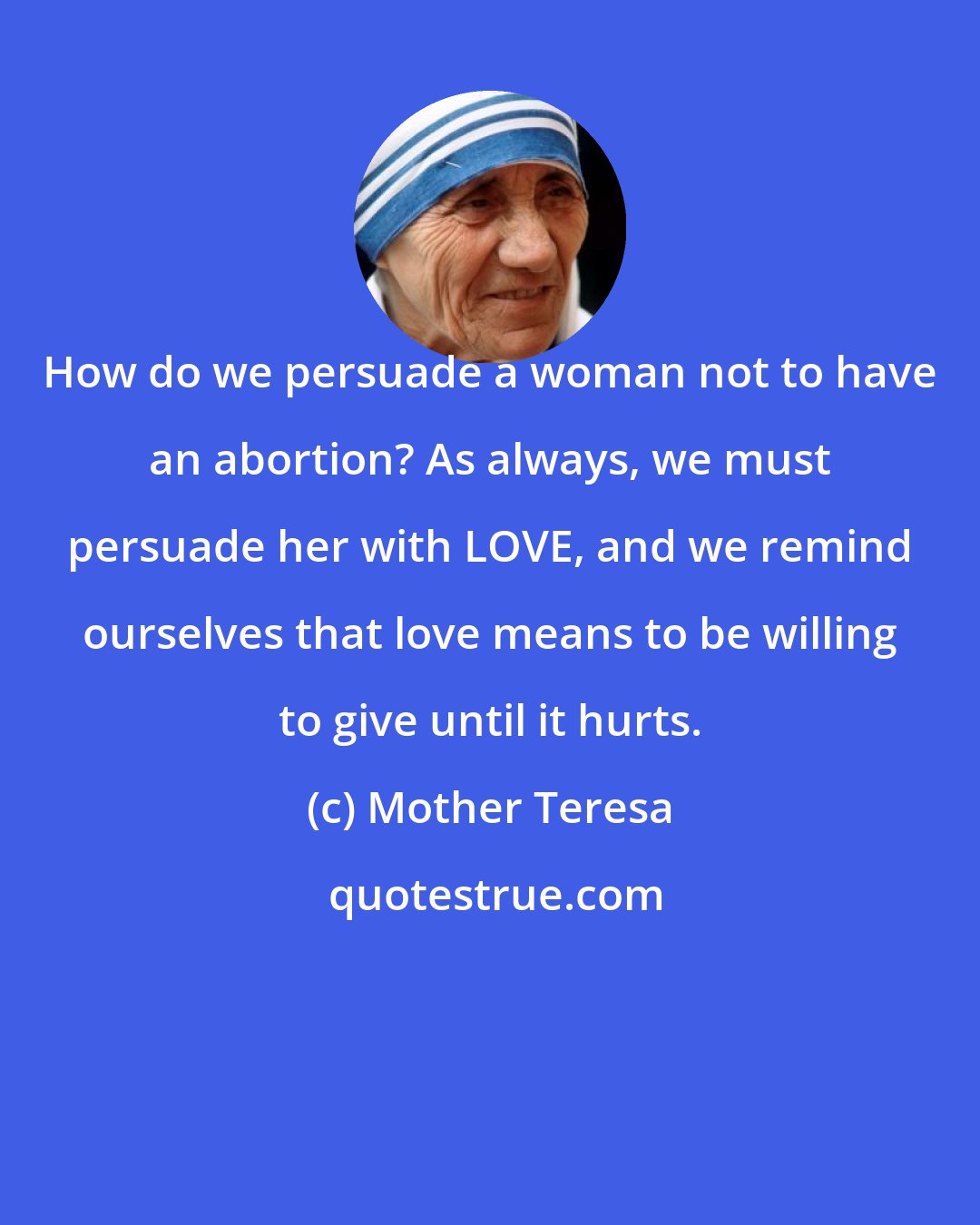 Mother Teresa: How do we persuade a woman not to have an abortion? As always, we must persuade her with LOVE, and we remind ourselves that love means to be willing to give until it hurts.