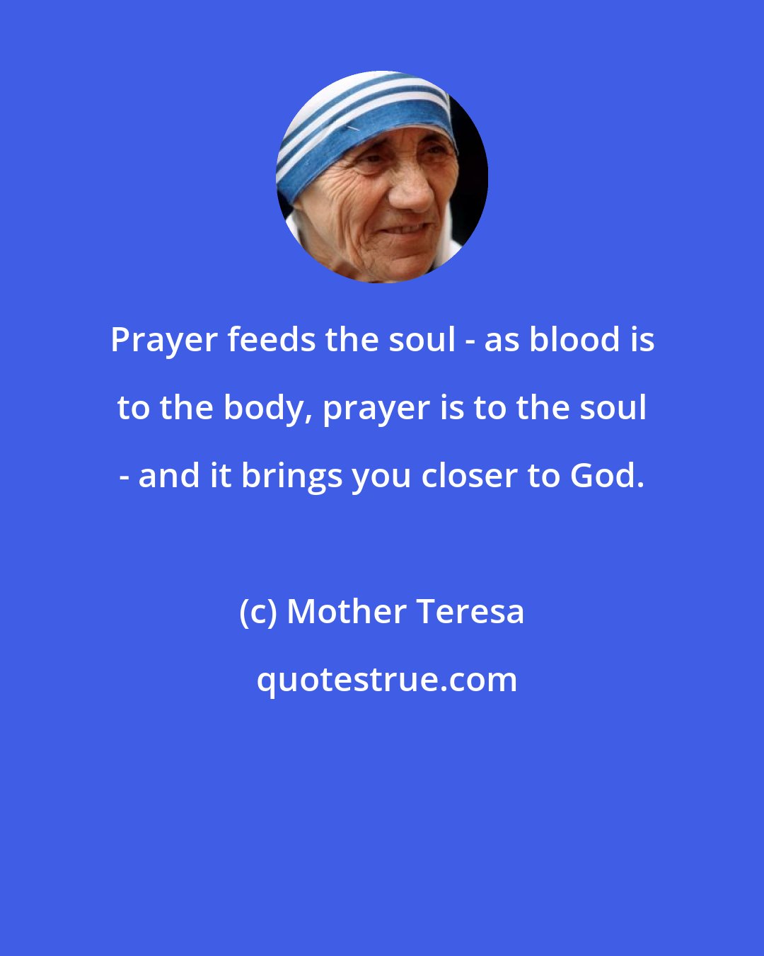 Mother Teresa: Prayer feeds the soul - as blood is to the body, prayer is to the soul - and it brings you closer to God.