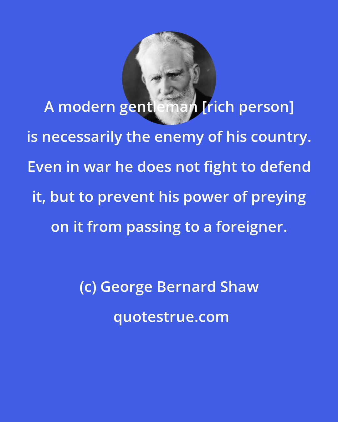 George Bernard Shaw: A modern gentleman [rich person] is necessarily the enemy of his country. Even in war he does not fight to defend it, but to prevent his power of preying on it from passing to a foreigner.